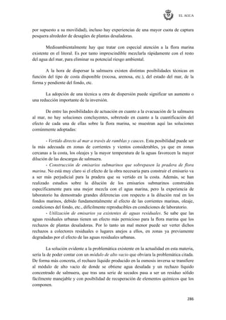 EL AGUA
286
por supuesto a su movilidad), incluso hay experiencias de una mayor cuota de captura
pesquera alrededor de desagües de plantas desaladoras.
Medioambientalmente hay que tratar con especial atención a la flora marina
existente en el litoral. Es por tanto imprescindible mezclarla rápidamente con el resto
del agua del mar, para eliminar su potencial riesgo ambiental.
A la hora de dispersar la salmuera existen distintas posibilidades técnicas en
función del tipo de costa disponible (rocosa, arenosa, etc.), del estado del mar, de la
forma y pendiente del fondo, etc.
La adopción de una técnica u otra de dispersión puede significar un aumento o
una reducción importante de la inversión.
De entre las posibilidades de actuación en cuanto a la evacuación de la salmuera
al mar, no hay soluciones concluyentes, sobretodo en cuanto a la cuantificación del
efecto de cada una de ellas sobre la flora marina, se muestran aquí las soluciones
comúnmente adoptadas:
- Vertido directo al mar a través de ramblas y cauces. Esta posibilidad puede ser
la más adecuada en zonas de corrientes y vientos considerables, ya que en zonas
cercanas a la costa, los oleajes y la mayor temperatura de la aguas favorecen la mayor
dilución de las descargas de salmuera.
- Construcción de emisarios submarinos que sobrepasen la pradera de flora
marina. No está muy claro si el efecto de la obra necesaria para construir el emisario va
a ser más perjudicial para la pradera que su vertido en la costa. Además, se han
realizado estudios sobre la dilución de los emisarios submarinos construidos
específicamente para una mejor mezcla con el agua marina, pero la experiencia de
laboratorio ha demostrado grandes diferencias con respecto a la dilución real en los
fondos marinos, debido fundamentalmente al efecto de las corrientes marinas, oleaje,
condiciones del fondo, etc., difícilmente reproducibles en condiciones de laboratorio.
- Utilización de emisarios ya existentes de aguas residuales. Se sabe que las
aguas residuales urbanas tienen un efecto más pernicioso para la flora marina que los
rechazos de plantas desaladoras. Por lo tanto un mal menor puede ser verter dichos
rechazos a colectores residuales o lugares anejos a ellos, en zonas ya previamente
degradadas por el efecto de las aguas residuales urbanas.
La solución evidente a la problemática existente en la actualidad en esta materia,
sería la de poder contar con un módulo de alto vacio que obviara la problemática citada.
De forma más concreta, el rechazo líquido producido en la osmosis inversa se transfiere
al módulo de alto vacío de donde se obtiene agua desalada y un rechazo líquido
concentrado de salmuera, que tras una serie de secados pasa a ser un residuo sólido
fácilmente manejable y con posibilidad de recuperación de elementos químicos que los
componen.
 