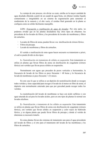 EL AGUA
287
La ventaja de este proceso, sin obviar su coste, estriba en la mayor cantidad de
agua desalada obtenida a partir de un caudal de agua bruta, sin obtener residuo líquido
contaminante e integrándolo en un sistema de cogeneración para aumentar el
rendimiento de la osmosis y el alto vacío, el residuo final generado en la planta se
configura como un sólido fácilmente manejable.
2.2.9.- Evacuación o reutilización de agua de lavados: Por otra parte, no
podemos olvidar que en las plantas desaladoras hay otros tipos de efluentes; los
procedente de los lavados de filtros y los procedente de lavados de membranas y filtros
de cartuchos.
· Lavados de filtros de arena, pueden llevar o no dosificación de cloruro férrico.
· Filtros de precapa.
· Lavado de membranas y filtros de cartuchos.
El vertido o reutilización de estas aguas hacen necesario su tratamiento a priori,
el cuál se puede dividir en dos tipos:
1.- Neutralización sin tratamiento de sólidos en suspensión: Este tratamiento se
utiliza en plantas que llevan filtros de arena sin dosificación de coagulante (cloruro
férrico) son vertidos que llevan pocos sólidos en suspensión.
Normalmente son aguas que proceden de pozos verticales u horizontales, la
frecuencia de lavado de los filtros es poco frecuente > 48 horas y la frecuencia de
lavado de membranas es poco frecuente > (3) meses.
En este caso lo que se utiliza es un depósito de neutralización donde se recogen
todos vertidos y tiene capacidad para recoger el lavado de al menos un filtro de arena, el
depósito esta normalmente enterrado para que por gravedad pueda recoger todos los
vertidos.
La neutralización del lavado de membranas se hace con ácido sulfúrico o con
agua saturada de cal para los lavados ácidos, pero en este tipos de plantas lo normal son
lavados alcalinos.
2.- Neutralización y tratamiento de los sólidos en suspensión: Este tratamiento
se utiliza en plantas que llevan filtros de arena con dosificación de coagulante (cloruro
férrico), son vertidos que llevan sólidos en suspensión y color rojizo de hidróxido
férrico, y en alguna planta que puede llevar filtros de precapa y donde el vertido de
diatomeas es necesario tratarlo.
En estas plantas llevan dos sistemas de tratamiento uno para el agua procedente
del lavado de filtros y el otro para el tratamiento del lavado de las membranas y los
filtros de cartuchos.
 