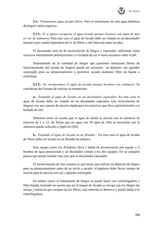 EL AGUA
288
2.1.- Tratamiento agua lavado filtros: Para el tratamiento de esta agua debemos
distinguir varios aspectos.
2.1.1.- Si se quiere recuperar el agua lavado porque lavamos con agua de mar
en vez de salmuera: Para este caso el agua de lavado debe ser tratada en un decantador
lamelar cuyo caudal dependerá del nº de filtros y del intervalo entre lavados.
El decantador será de de recirculación de fangos y espesador, utilizando como
reactivos normalmente polielectrolito y/o lechada de cal si fuera necesario subir el pH.
Dependiendo de la cantidad de fangos que queremos almacenar (horas de
funcionamiento del secado de fangos) puede ser necesario un depósito con agitador
sumergido para su almacenamiento y posterior secado mediante filtro de banda o
centrifuga.
2.1.2.- No recuperamos el agua de lavado porque lavamos con salmuera: Se
consideran dos formas de realizar su tratamiento.
a.- Tratando el agua de lavado en un decantador espesador: En este caso el
agua de lavado debe ser tratado en un decantador espesador (sin recirculación de
fangos) con una cámara de mezcla rápida para los reactivos que lleve (polielectrolito y/o
lechada de cal).
Debemos tener en cuenta que el agua de salida se mezcla con la salmuera en
relación de 1 a 12, de forma que un agua con 50 ppm de (SS) al mezclarla con la
salmuera queda reducido a 5ppm los (SS).
b.- Tratando el agua de lavado en un flotador : En este caso el agua de lavado
de filtros debe ser lavado en un flotador de plástico.
Este equipo como los flotadores lleva 1 balón de presurización por equipo y 2
bombas de agua presurizada y un floculador común a los dos equipos. En su conjunto
parece que puede resultar más caro que el decantador espesador.
El inconveniente de este sistema es que tienes que utilizar un depósito de fangos
para su almacenamiento antes de su envío a secado, el depósito debe llevar cámara de
mezcla para la mezcla con cal y agitador sumergido.
En ambos casos, el tratamiento de fangos se puede hacer con centrifugadora o
filtro banda, teniendo en cuenta que en el tanque de lavado se recoge con los fangos las
arenas y antracita que escapan de los filtros, este material es abrasivo y puede dañar a la
centrifugadora.
 