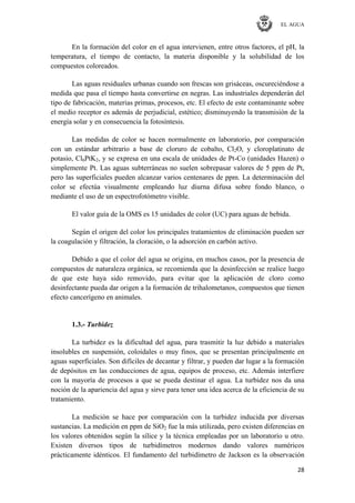 EL AGUA
28
En la formación del color en el agua intervienen, entre otros factores, el pH, la
temperatura, el tiempo de contacto, la materia disponible y la solubilidad de los
compuestos coloreados.
Las aguas residuales urbanas cuando son frescas son grisáceas, oscureciéndose a
medida que pasa el tiempo hasta convertirse en negras. Las industriales dependerán del
tipo de fabricación, materias primas, procesos, etc. El efecto de este contaminante sobre
el medio receptor es además de perjudicial, estético; disminuyendo la transmisión de la
energía solar y en consecuencia la fotosíntesis.
Las medidas de color se hacen normalmente en laboratorio, por comparación
con un estándar arbitrario a base de cloruro de cobalto, Cl2O, y cloroplatinato de
potasio, Cl6PtK2, y se expresa en una escala de unidades de Pt-Co (unidades Hazen) o
simplemente Pt. Las aguas subterráneas no suelen sobrepasar valores de 5 ppm de Pt,
pero las superficiales pueden alcanzar varios centenares de ppm. La determinación del
color se efectúa visualmente empleando luz diurna difusa sobre fondo blanco, o
mediante el uso de un espectrofotómetro visible.
El valor guía de la OMS es 15 unidades de color (UC) para aguas de bebida.
Según el origen del color los principales tratamientos de eliminación pueden ser
la coagulación y filtración, la cloración, o la adsorción en carbón activo.
Debido a que el color del agua se origina, en muchos casos, por la presencia de
compuestos de naturaleza orgánica, se recomienda que la desinfección se realice luego
de que este haya sido removido, para evitar que la aplicación de cloro como
desinfectante pueda dar origen a la formación de trihalometanos, compuestos que tienen
efecto cancerígeno en animales.
1.3.- Turbidez
La turbidez es la dificultad del agua, para trasmitir la luz debido a materiales
insolubles en suspensión, coloidales o muy finos, que se presentan principalmente en
aguas superficiales. Son difíciles de decantar y filtrar, y pueden dar lugar a la formación
de depósitos en las conducciones de agua, equipos de proceso, etc. Además interfiere
con la mayoría de procesos a que se pueda destinar el agua. La turbidez nos da una
noción de la apariencia del agua y sirve para tener una idea acerca de la eficiencia de su
tratamiento.
La medición se hace por comparación con la turbidez inducida por diversas
sustancias. La medición en ppm de SiO2 fue la más utilizada, pero existen diferencias en
los valores obtenidos según la sílice y la técnica empleadas por un laboratorio u otro.
Existen diversos tipos de turbidímetros modernos dando valores numéricos
prácticamente idénticos. El fundamento del turbidímetro de Jackson es la observación
 