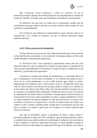 EL AGUA
289
2.2.- Tratamiento lavado membranas y filtros de cartuchos: Se usa el
tratamiento de balsa o depósito de neutralización pero con capacidad para el volumen de
lavado de 1 bastidor. En ambos casos usar bomba para recirculación y neutralización.
En definitiva, hay que tener en cuenta que la reutilización, siempre que las
características del agua tratada lo permita, es la mejor solución desde el punto de vista
económico y medioambiental.
Si el vertido de estos efluentes es indispensable, la mejor solución suele ser su
incorporación a los vertidos de salmuera, sin que su dilución represente ningún
problema adicional.
6.4.3. Otros procesos de desalación
Un buen número de procesos han sido usados para desalar agua. Estos procesos
no han sido llevados exitosamente a nivel comercial, sin embargo algunos de ellos están
siendo utilizados en determinadas aplicaciones.
1.- Destilación Solar: Estos dispositivos generalmente imitan parte del ciclo
natural del agua en el que la energía del sol calienta el agua marina y la producción de
vapor de agua (humidificación) se incrementa. El vapor de agua es condensado en una
superficie, y recolectado como agua fresca.
Constituyen el sistema más antiguo de desalinización y el principio básico en
que se fundamenta es el del efecto invernadero: el sol calienta una cámara de aire a
través de un cristal transparente, en cuyo fondo tenemos agua salada en reposo.
Dependiendo de la radiación solar y otros factores como la velocidad del viento (que
enfría el vidrio exterior), una fracción de esta agua salada se evapora y se condensa en
la cara interior del vidrio. Como dicho vidrio está colocado inclinado, las gotas caen en
un canal que va recogiendo dicho condensado evitando que vuelvan a caer en el proceso
de condensación a la lámina inferior de salmuera. Aunque pueden utilizarse técnicas de
concentración de los rayos solares apoyándose en lentes ó espejos (parabólicos ó lisos),
no suelen compensar las mayores pérdidas de calor que ello acarrea y su mayor coste
económico. El proceso no recupera calor y necesita un aporte masivo de energía, que
cuando es solar se puede considerar gratis, excepto por la consideración que hay que
hacer al equipo. La energía es gratis pero no el equipo ni el terreno necesario para
ubicar los colectores.
Este tipo de destiladores solares se denominan de batea y efecto simple, y
presentan rendimientos típicos del 30% (cantidad de agua destilada producida, frente a
la cantidad máxima que podría producirse considerando la radiación solar incidente de
la que se dispone y el calor de vaporización del agua). La mayor pérdida de energía se
produce en forma de calor latente de condensación del agua en la cubierta, con lo que la
 