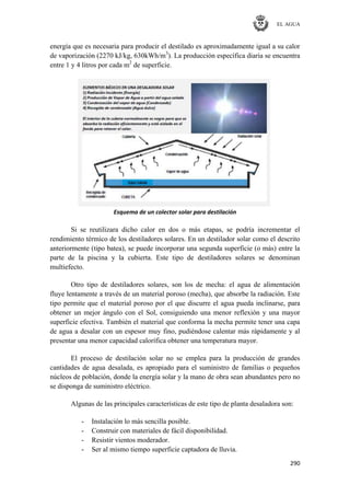 EL AGUA
290
energía que es necesaria para producir el destilado es aproximadamente igual a su calor
de vaporización (2270 kJ/kg, 630kWh/m3
). La producción específica diaria se encuentra
entre 1 y 4 litros por cada m2
de superficie.
Esquema de un colector solar para destilación
Si se reutilizara dicho calor en dos o más etapas, se podría incrementar el
rendimiento térmico de los destiladores solares. En un destilador solar como el descrito
anteriormente (tipo batea), se puede incorporar una segunda superficie (o más) entre la
parte de la piscina y la cubierta. Este tipo de destiladores solares se denominan
multiefecto.
Otro tipo de destiladores solares, son los de mecha: el agua de alimentación
fluye lentamente a través de un material poroso (mecha), que absorbe la radiación. Este
tipo permite que el material poroso por el que discurre el agua pueda inclinarse, para
obtener un mejor ángulo con el Sol, consiguiendo una menor reflexión y una mayor
superficie efectiva. También el material que conforma la mecha permite tener una capa
de agua a desalar con un espesor muy fino, pudiéndose calentar más rápidamente y al
presentar una menor capacidad calorífica obtener una temperatura mayor.
El proceso de destilación solar no se emplea para la producción de grandes
cantidades de agua desalada, es apropiado para el suministro de familias o pequeños
núcleos de población, donde la energía solar y la mano de obra sean abundantes pero no
se disponga de suministro eléctrico.
Algunas de las principales características de este tipo de planta desaladora son:
- Instalación lo más sencilla posible.
- Construir con materiales de fácil disponibilidad.
- Resistir vientos moderador.
- Ser al mismo tiempo superficie captadora de lluvia.
 