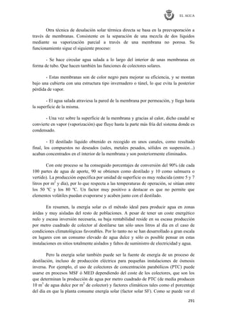 EL AGUA
291
Otra técnica de desalación solar térmica directa se basa en la preevaporación a
través de membranas. Consistente en la separación de una mezcla de dos líquidos
mediante su vaporización parcial a través de una membrana no porosa. Su
funcionamiento sigue el siguiente proceso:
- Se hace circular agua salada a lo largo del interior de unas membranas en
forma de tubo. Que hacen también las funciones de colectores solares.
- Estas membranas son de color negro para mejorar su eficiencia, y se montan
bajo una cubierta con una estructura tipo invernadero o túnel, lo que evita la posterior
pérdida de vapor.
- El agua salada atraviesa la pared de la membrana por permeación, y llega hasta
la superficie de la misma.
- Una vez sobre la superficie de la membrana y gracias al calor, dicho caudal se
convierte en vapor (vaporización) que fluye hasta la parte más fría del sistema donde es
condensado.
- El destilado líquido obtenido es recogido en unos canales, como resultado
final, los compuestos no deseados (sales, metales pesados, sólidos en suspensión...)
acaban concentrados en el interior de la membrana y son posteriormente eliminados.
Con este proceso se ha conseguido porcentajes de conversión del 90% (de cada
100 partes de agua de aporte, 90 se obtienen como destilado y 10 como salmuera o
vertido). La producción específica por unidad de superficie es muy reducida (entre 5 y 7
litros por m2
y día), por lo que respecta a las temperaturas de operación, se sitúan entre
los 50 ºC y los 80 ºC. Un factor muy positivo a destacar es que no permite que
elementos volátiles puedan evaporarse y acaben junto con el destilado.
En resumen, la energía solar es el método ideal para producir agua en zonas
áridas y muy aisladas del resto de poblaciones. A pesar de tener un coste energético
nulo y escasa inversión necesaria, su baja rentabilidad reside en su escasa producción
por metro cuadrado de colector al destilarse tan sólo unos litros al día en el caso de
condiciones climatológicas favorables. Por lo tanto no se han desarrollado a gran escala
en lugares con un consumo elevado de agua dulce y sólo es posible pensar en estas
instalaciones en sitios totalmente aislados y faltos de suministro de electricidad y agua.
Pero la energía solar también puede ser la fuente de energía de un proceso de
destilación, incluso de producción eléctrica para pequeñas instalaciones de ósmosis
inversa. Por ejemplo, el uso de colectores de concentración parabólicos (PTC) puede
usarse en procesos MSF ó MED dependiendo del coste de los colectores, que son los
que determinan la producción de agua por metro cuadrado de PTC (de media producen
10 m3
de agua dulce por m2
de colector) y factores climáticos tales como el porcentaje
del día en que la planta consume energía solar (factor solar SF). Como se puede ver el
 