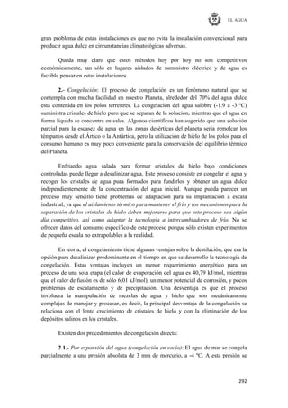 EL AGUA
292
gran problema de estas instalaciones es que no evita la instalación convencional para
producir agua dulce en circunstancias climatológicas adversas.
Queda muy claro que estos métodos hoy por hoy no son competitivos
económicamente, tan sólo en lugares aislados de suministro eléctrico y de agua es
factible pensar en estas instalaciones.
2.- Congelación: El proceso de congelación es un fenómeno natural que se
contempla con mucha facilidad en nuestro Planeta, alrededor del 70% del agua dulce
está contenida en los polos terrestres. La congelación del agua salobre (-1.9 a -3 ºC)
suministra cristales de hielo puro que se separan de la solución, mientras que el agua en
forma líquida se concentra en sales. Algunos científicos han sugerido que una solución
parcial para la escasez de agua en las zonas desérticas del planeta sería remolcar los
témpanos desde el Ártico o la Antártica, pero la utilización de hielo de los polos para el
consumo humano es muy poco conveniente para la conservación del equilibrio térmico
del Planeta.
Enfriando agua salada para formar cristales de hielo bajo condiciones
controladas puede llegar a desalinizar agua. Este proceso consiste en congelar el agua y
recoger los cristales de agua pura formados para fundirlos y obtener un agua dulce
independientemente de la concentración del agua inicial. Aunque pueda parecer un
proceso muy sencillo tiene problemas de adaptación para su implantación a escala
industrial, ya que el aislamiento térmico para mantener el frío y los mecanismos para la
separación de los cristales de hielo deben mejorarse para que este proceso sea algún
día competitivo, así como adaptar la tecnología a intercambiadores de frío. No se
ofrecen datos del consumo específico de este proceso porque sólo existen experimentos
de pequeña escala no extrapolables a la realidad.
En teoría, el congelamiento tiene algunas ventajas sobre la destilación, que era la
opción para desalinizar predominante en el tiempo en que se desarrollo la tecnología de
congelación. Estas ventajas incluyen un menor requerimiento energético para un
proceso de una sola etapa (el calor de evaporación del agua es 40,79 kJ/mol, mientras
que el calor de fusión es de sólo 6,01 kJ/mol), un menor potencial de corrosión, y pocos
problemas de escalamiento y de precipitación. Una desventaja es que el proceso
involucra la manipulación de mezclas de agua y hielo que son mecánicamente
complejas de manejar y procesar, es decir, la principal desventaja de la congelación se
relaciona con el lento crecimiento de cristales de hielo y con la eliminación de los
depósitos salinos en los cristales.
Existen dos procedimientos de congelación directa:
2.1.- Por expansión del agua (congelación en vacío): El agua de mar se congela
parcialmente a una presión absoluta de 3 mm de mercurio, a -4 ºC. A esta presión se
 