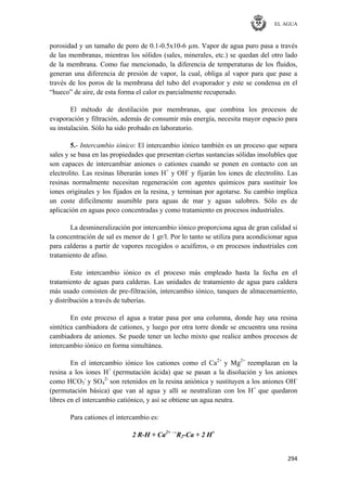 EL AGUA
294
porosidad y un tamaño de poro de 0.1-0.5x10-6 µm. Vapor de agua puro pasa a través
de las membranas, mientras los sólidos (sales, minerales, etc.) se quedan del otro lado
de la membrana. Como fue mencionado, la diferencia de temperaturas de los fluidos,
generan una diferencia de presión de vapor, la cual, obliga al vapor para que pase a
través de los poros de la membrana del tubo del evaporador y este se condensa en el
―hueco‖ de aire, de esta forma el calor es parcialmente recuperado.
El método de destilación por membranas, que combina los procesos de
evaporación y filtración, además de consumir más energía, necesita mayor espacio para
su instalación. Sólo ha sido probado en laboratorio.
5.- Intercambio iónico: El intercambio iónico también es un proceso que separa
sales y se basa en las propiedades que presentan ciertas sustancias sólidas insolubles que
son capaces de intercambiar aniones o cationes cuando se ponen en contacto con un
electrolito. Las resinas liberarán iones H+
y OH-
y fijarán los iones de electrolito. Las
resinas normalmente necesitan regeneración con agentes químicos para sustituir los
iones originales y los fijados en la resina, y terminan por agotarse. Su cambio implica
un coste difícilmente asumible para aguas de mar y aguas salobres. Sólo es de
aplicación en aguas poco concentradas y como tratamiento en procesos industriales.
La desmineralización por intercambio iónico proporciona agua de gran calidad si
la concentración de sal es menor de 1 gr/l. Por lo tanto se utiliza para acondicionar agua
para calderas a partir de vapores recogidos o acuíferos, o en procesos industriales con
tratamiento de afino.
Este intercambio iónico es el proceso más empleado hasta la fecha en el
tratamiento de aguas para calderas. Las unidades de tratamiento de agua para caldera
más usado consisten de pre-filtración, intercambio iónico, tanques de almacenamiento,
y distribución a través de tuberías.
En este proceso el agua a tratar pasa por una columna, donde hay una resina
sintética cambiadora de cationes, y luego por otra torre donde se encuentra una resina
cambiadora de aniones. Se puede tener un lecho mixto que realice ambos procesos de
intercambio iónico en forma simultánea.
En el intercambio iónico los cationes como el Ca2+
y Mg2+
reemplazan en la
resina a los iones H+
(permutación ácida) que se pasan a la disolución y los aniones
como HCO3
-
y SO4
2-
son retenidos en la resina aniónica y sustituyen a los aniones OH-
(permutación básica) que van al agua y allí se neutralizan con los H+
que quedaron
libres en el intercambio catiónico, y así se obtiene un agua neutra.
Para cationes el intercambio es:
2 R-H + Ca2+ →
R2-Ca + 2 H+
 