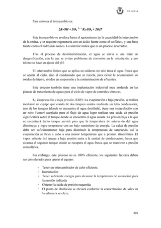 EL AGUA
295
Para aniones el intercambio es:
2R-OH + SO4
2- →
R2-SO4 + 2OH-
Este intercambio se produce hasta el agotamiento de la capacidad de intercambio
de la resina, y se requiere regenerarla con un ácido fuerte como el sulfúrico, y una base
fuerte como el hidróxido sódico. Lo anterior indica que es un proceso reversible.
Tras el proceso de desmineralización, el agua se envía a una torre de
desgasificación, con lo que se evitan problemas de corrosión en la instalación, y por
último se hace un ajuste del pH.
El intercambio iónico que se aplica en calderas no sólo trata el agua fresca que
se aporta al ciclo, sino el condensado que se recicla, para evitar la acumulación de
óxidos de hierro, sólidos en suspensión y la contaminación de efluentes.
Este proceso también tiene una implantación industrial muy profunda en las
plantas de tratamiento de aguas para el ciclo de vapor de centrales térmicas.
6.- Evaporación a baja presión (EBP): La evaporación a baja presión, se realiza
mediante un equipo que consta de dos tanques unidos mediante un tubo condensador,
uno de los tanques (donde se encuentra el agua destilada), tiene una recirculación con
un tubo Venturi acoplado para el flujo de agua logre realizar una caída de presión
significativa sobre el tanque donde se encuentra el agua salada. La presión baja a la que
se encontrará dicho tanque servirá para que la temperatura de saturación del agua
disminuya y logre evaporarse con un bajo suministro de energía. La caída de presión
debe ser suficientemente baja para disminuir la temperatura de saturación, así la
evaporación se lleva a cabo a una menor temperatura que a presión atmosférica. El
vapor saliente del tanque a baja presión entra a la unidad de condensación, hasta que
alcanza el segundo tanque donde se recupera el agua fresca que se mantiene a presión
atmosférica.
Sin embargo, este proceso no es 100% eficiente, los siguientes factores deben
ser considerados para operar el equipo:
· Tener un intercambiador de calor eficiente.
· Incrustación
· Tener suficiente energía para alcanzar la temperatura de saturación para
la presión indicada
· Obtener la caída de presión requerida
· El punto de ebullición se elevará conforme la concentración de sales en
la salmuera se eleve.
 
