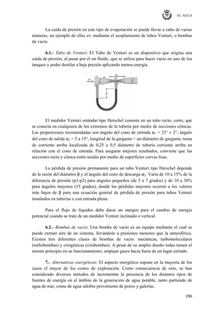 EL AGUA
296
La caída de presión en este tipo de evaporación se puede llevar a cabo de varias
maneras, un ejemplo de ellas es: mediante el acoplamiento de tubos Venturi, o bombas
de vacío.
6.1.- Tubo de Venturi: El Tubo de Venturi es un dispositivo que origina una
caída de presión, al pasar por él un fluido, que se utiliza para hacer vacío en uno de los
tanques y poder destilar a baja presión aplicando menos energía.
El medidor Venturi estándar tipo Herschel consiste en un tubo recto, corto, que
se conecta en cualquiera de los extremos de la tubería por medio de secciones cónicas.
Las proporciones recomendadas son ángulo del cono de entrada α1 = 21º ± 2°, ángulo
del cono de salida α2 = 5 a 15°, longitud de la garganta = un diámetro de garganta, toma
de corriente arriba localizada de 0,25 a 0,5 diámetro de tubería corriente arriba en
relación con el cono de entrada. Para asegurar mejores resultados, conviene que las
secciones recta y cónica estén unidas por medio de superficies curvas lisas.
La pérdida de presión permanente para un tubo Venturi tipo Herschel depende
de la razón del diámetro β y el ángulo del cono de descarga α2. Varía de 10 a 15% de la
diferencia de presión (p1-p2) para ángulos pequeños (de 5 a 7 grados) y de 10 a 30%
para ángulos mayores (15 grados), donde las pérdidas mayores ocurren a los valores
más bajos de β para una ecuación general de pérdida de presión para tubos Venturi
instalados en tuberías o con entrada plena.
Para el flujo de líquidos debe darse un margen para el cambio de energía
potencial cuando se trate de un medidor Venturi inclinado o vertical.
6.2.- Bombas de vacío: Una bomba de vacío es un equipo mediante el cual se
puede extraer aire de un sistema, llevándolo a presiones menores que la atmosférica.
Existen tres diferentes clases de bombas de vacío: mecánicas, turbomoleculares
(turbobombas) y criogénicas (criobombas). A pesar de su amplio diseño todas tienen el
mismo principio en su funcionamiento, empujar gases hacia fuera de un lugar cerrado.
7.- Alternativas energéticas: El aspecto energético supone en la mayoría de los
casos el mayor de los costes de explotación. Como consecuencia de esto, se han
considerado diversos métodos de incrementar la presencia de los distintos tipos de
fuentes de energía en el ámbito de la generación de agua potable, tanto partiendo de
agua de mar, como de agua salobre proveniente de pozos y galerías.
 