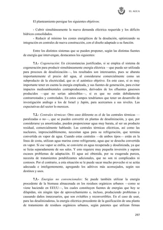 EL AGUA
297
El planteamiento persigue los siguientes objetivos:
- Cubrir simultáneamente la nueva demanda eléctrica requerida y los déficits
hídricos consolidados.
- Reducir al mínimo los costes energéticos de la desalación, optimizando su
integración en centrales de nueva construcción, con el diseño adaptado a su función.
Entre los distintos sistemas que se pueden proponer, según las distintas fuentes
de energía que intervengan, destacamos los siguientes:
7.1.- Cogeneración: En circunstancias justificadas, si se emplea el sistema de
cogeneración para producir simultáneamente energía eléctrica —que pueda ser utilizada
para procesos de desalinización—, los resultados son interesantes, pues se abarata
importantemente el precio del agua, al considerarse comercialmente como un
subproducto de la electricidad, que es el auténtico objetivo. En este caso, sí es muy
importante tener en cuenta la energía empleada, y sus fuentes de generación, para evitar
impactos medioambientales contraproducentes, derivados de los efluentes gaseosos
producidos —que no serían admisibles—, si es que no están debidamente
contrarrestados y controlados. En estos campos tendríamos que tener un desarrollo de
investigación análogo a los de Israel y Japón, para acercarnos a sus niveles. Las
expectativas del sector lo merecen.
7.2.- Centrales térmicas: Otro caso diferente es el de las centrales térmicas —
paralizadas o no—, que se pueden convertir en plantas de desalinización, y que, por
considerarse ya amortizadas, pueden proporcionar agua muy barata, al ser un producto
residual, comercialmente hablando. Las centrales térmicas eléctricas, así como las
nucleares, imprescindiblemente, necesitan agua para su refrigeración, que termina
convertida en vapor de agua. Cuando estas centrales —de ambos tipos— están en la
línea de costa, utilizan agua marina como refrigerante, agua que se desecha convertida
en vapor. Si ese vapor se enfría, se convierte en agua recuperada y desalinizada, ya que
se licúa separadamente de sus sales. Y esto requiere muy pequeña inversión y supone
escasos problemas de adaptación. El agua así obtenida, por su exagerada pureza,
necesita de tratamientos potabilizantes adicionales, que no son ni complicados ni
costosos. Por el contrario, a esta situación se le puede sacar mucho provecho si se actúa
adecuada e inteligentemente, agregando los aditivos más aconsejados, según sus
destinos y usos.
7.3.- Energías no convencionales: Se puede también utilizar la energía
procedente de la biomasa almacenada en los residuos orgánicos urbanos —como se
viene haciendo en EEUU—, los cuales constituyen fuentes de energías que hoy se
dilapidan, sin ningún tipo de aprovechamiento e, incluso, produciendo problemas y
causando daños innecesarios, que son evitables y reconvertibles. En el caso de usar,
para las desalinizadoras, la energía eléctrica procedente de la gasificación de una planta
de tratamiento de residuos orgánicos urbanos, según patentes que utilizan firmas
 
