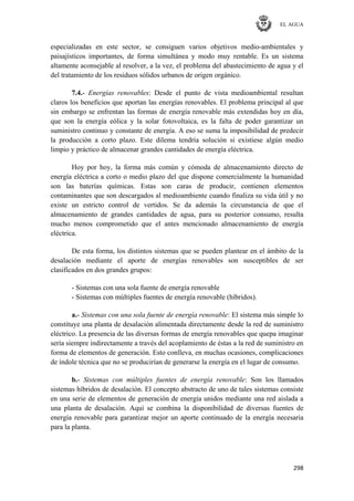 EL AGUA
298
especializadas en este sector, se consiguen varios objetivos medio-ambientales y
paisajísticos importantes, de forma simultánea y modo muy rentable. Es un sistema
altamente aconsejable al resolver, a la vez, el problema del abastecimiento de agua y el
del tratamiento de los residuos sólidos urbanos de origen orgánico.
7.4.- Energías renovables: Desde el punto de vista medioambiental resultan
claros los beneficios que aportan las energías renovables. El problema principal al que
sin embargo se enfrentan las formas de energía renovable más extendidas hoy en día,
que son la energía eólica y la solar fotovoltaica, es la falta de poder garantizar un
suministro continuo y constante de energía. A eso se suma la imposibilidad de predecir
la producción a corto plazo. Este dilema tendría solución si existiese algún medio
limpio y práctico de almacenar grandes cantidades de energía eléctrica.
Hoy por hoy, la forma más común y cómoda de almacenamiento directo de
energía eléctrica a corto o medio plazo del que dispone comercialmente la humanidad
son las baterías químicas. Estas son caras de producir, contienen elementos
contaminantes que son descargados al medioambiente cuando finaliza su vida útil y no
existe un estricto control de vertidos. Se da además la circunstancia de que el
almacenamiento de grandes cantidades de agua, para su posterior consumo, resulta
mucho menos comprometido que el antes mencionado almacenamiento de energía
eléctrica.
De esta forma, los distintos sistemas que se pueden plantear en el ámbito de la
desalación mediante el aporte de energías renovables son susceptibles de ser
clasificados en dos grandes grupos:
- Sistemas con una sola fuente de energía renovable
- Sistemas con múltiples fuentes de energía renovable (híbridos).
a.- Sistemas con una sola fuente de energía renovable: El sistema más simple lo
constituye una planta de desalación alimentada directamente desde la red de suministro
eléctrico. La presencia de las diversas formas de energía renovables que quepa imaginar
sería siempre indirectamente a través del acoplamiento de éstas a la red de suministro en
forma de elementos de generación. Esto conlleva, en muchas ocasiones, complicaciones
de índole técnica que no se producirían de generarse la energía en el lugar de consumo.
b.- Sistemas con múltiples fuentes de energía renovable: Son los llamados
sistemas híbridos de desalación. El concepto abstracto de uno de tales sistemas consiste
en una serie de elementos de generación de energía unidos mediante una red aislada a
una planta de desalación. Aquí se combina la disponibilidad de diversas fuentes de
energía renovable para garantizar mejor un aporte continuado de la energía necesaria
para la planta.
 