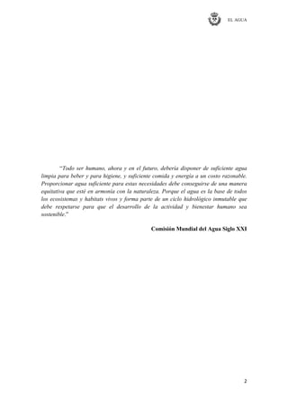 EL AGUA
2
―Todo ser humano, ahora y en el futuro, debería disponer de suficiente agua
limpia para beber y para higiene, y suficiente comida y energía a un costo razonable.
Proporcionar agua suficiente para estas necesidades debe conseguirse de una manera
equitativa que esté en armonía con la naturaleza. Porque el agua es la base de todos
los ecosistemas y habitats vivos y forma parte de un ciclo hidrológico inmutable que
debe respetarse para que el desarrollo de la actividad y bienestar humano sea
sostenible.‖
Comisión Mundial del Agua Siglo XXI
 