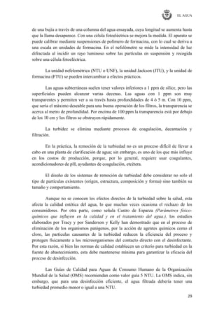 EL AGUA
29
de una bujía a través de una columna del agua ensayada, cuya longitud se aumenta hasta
que la llama desaparece. Con una célula fotoeléctrica se mejora la medida. El aparato se
puede calibrar mediante suspensiones de polímero de formacina, con lo cual se deriva a
una escala en unidades de formacina. En el nefelómetro se mide la intensidad de luz
difractada al incidir un rayo luminoso sobre las partículas en suspensión y recogida
sobre una célula fotoeléctrica.
La unidad nefelométrica (NTU o UNF), la unidad Jackson (JTU), y la unidad de
formacina (FTU) se pueden intercambiar a efectos prácticos.
Las aguas subterráneas suelen tener valores inferiores a 1 ppm de sílice, pero las
superficiales pueden alcanzar varias decenas. Las aguas con 1 ppm son muy
transparentes y permiten ver a su través hasta profundidades de 4 ó 5 m. Con 10 ppm,
que sería el máximo deseable para una buena operación de los filtros, la transparencia se
acerca al metro de profundidad. Por encima de 100 ppm la transparencia está por debajo
de los 10 cm y los filtros se obstruyen rápidamente.
La turbidez se elimina mediante procesos de coagulación, decantación y
filtración.
En la práctica, la remoción de la turbiedad no es un proceso difícil de llevar a
cabo en una planta de clarificación de agua; sin embargo, es uno de los que más influye
en los costos de producción, porque, por lo general, requiere usar coagulantes,
acondicionadores de pH, ayudantes de coagulación, etcétera.
El diseño de los sistemas de remoción de turbiedad debe considerar no solo el
tipo de partículas existentes (origen, estructura, composición y forma) sino también su
tamaño y comportamiento.
Aunque no se conocen los efectos directos de la turbiedad sobre la salud, esta
afecta la calidad estética del agua, lo que muchas veces ocasiona el rechazo de los
consumidores. Por otra parte, como señala Castro de Esparza (Parámetros físico-
químicos que influyen en la calidad y en el tratamiento del agua.), los estudios
elaborados por Tracy y por Sanderson y Kelly han demostrado que en el proceso de
eliminación de los organismos patógenos, por la acción de agentes químicos como el
cloro, las partículas causantes de la turbiedad reducen la eficiencia del proceso y
protegen físicamente a los microorganismos del contacto directo con el desinfectante.
Por esta razón, si bien las normas de calidad establecen un criterio para turbiedad en la
fuente de abastecimiento, esta debe mantenerse mínima para garantizar la eficacia del
proceso de desinfección.
Las Guías de Calidad para Aguas de Consumo Humano de la Organización
Mundial de la Salud (OMS) recomiendan como valor guía 5 NTU. La OMS indica, sin
embargo, que para una desinfección eficiente, el agua filtrada debería tener una
turbiedad promedio menor o igual a una NTU.
 