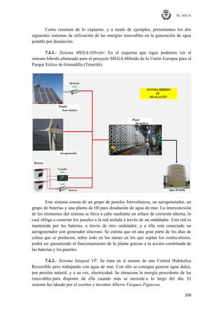 EL AGUA
299
Como resumen de lo expuesto, y a modo de ejemplos, presentamos los dos
siguientes sistemas de utilización de las energías renovables en la generación de agua
potable por desalación.
7.4.1.- Sistema MEGA-Híbrido: En el esquema que sigue podemos ver el
sistema híbrido planteado para el proyecto MEGA-Híbrido de la Unión Europea para el
Parque Eólico de Granadilla (Tenerife).
Este sistema consta de un grupo de paneles fotovoltaicos, un aerogenerador, un
grupo de baterías y una planta de OI para desalación de agua de mar. La interconexión
de los elementos del sistema se lleva a cabo mediante un enlace de corriente alterna, lo
cual obliga a conectar los paneles a la red aislada a través de un ondulador. Esta red es
mantenida por las baterías, a través de otro ondulador, y a ella está conectado un
aerogenerador con generador síncrono. Se estima que en una gran parte de los días de
calma que se producen, sobre todo en los meses en los que soplan los contra-alisios,
podrá ser garantizado el funcionamiento de la planta gracias a la acción combinada de
las baterías y los paneles.
7.4.2.- Sistema Integral VF: Se trata en sí mismo de una Central Hidráulica
Reversible pero trabajando con agua de mar. Con ello se consigue generar agua dulce,
por presión natural, y a su vez, electricidad. Se almacena la energía procedente de las
renovables para disponer de ella cuando más se necesite a lo largo del día. El
sistema fue ideado por el escritor e inventor Alberto Vázquez-Figueroa.
 