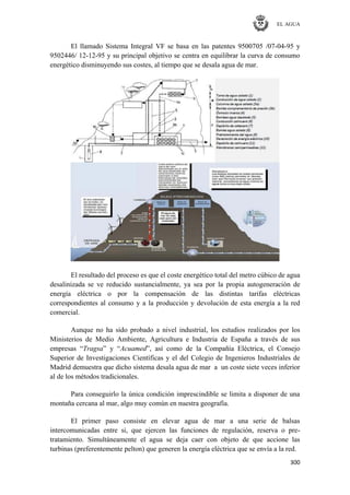 EL AGUA
300
El llamado Sistema Integral VF se basa en las patentes 9500705 /07-04-95 y
9502446/ 12-12-95 y su principal objetivo se centra en equilibrar la curva de consumo
energético disminuyendo sus costes, al tiempo que se desala agua de mar.
El resultado del proceso es que el coste energético total del metro cúbico de agua
desalinizada se ve reducido sustancialmente, ya sea por la propia autogeneración de
energía eléctrica o por la compensación de las distintas tarifas eléctricas
correspondientes al consumo y a la producción y devolución de esta energía a la red
comercial.
Aunque no ha sido probado a nivel industrial, los estudios realizados por los
Ministerios de Medio Ambiente, Agricultura e Industria de España a través de sus
empresas ―Tragsa‖ y ―Acuamed‖, así como de la Compañía Eléctrica, el Consejo
Superior de Investigaciones Científicas y el del Colegio de Ingenieros Industriales de
Madrid demuestra que dicho sistema desala agua de mar a un coste siete veces inferior
al de los métodos tradicionales.
Para conseguirlo la única condición imprescindible se limita a disponer de una
montaña cercana al mar, algo muy común en nuestra geografía.
El primer paso consiste en elevar agua de mar a una serie de balsas
intercomunicadas entre si, que ejercen las funciones de regulación, reserva o pre-
tratamiento. Simultáneamente el agua se deja caer con objeto de que accione las
turbinas (preferentemente pelton) que generen la energía eléctrica que se envía a la red.
 