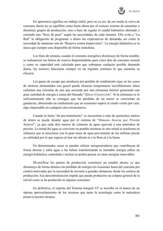EL AGUA
301
En apariencia significa un trabajo inútil, pero no es así; de ese modo la curva de
consumo diario no se equilibra como hasta ahora por el costoso sistema de aumentar o
disminuir grupos de producción, sino a base de regular el caudal hidráulico abriendo o
cerrando una ―llave de paso‖ según las necesidades de cada instante. Ello evita a ―La
Red‖ la obligación de programar a diario las expectativas de demanda, así como la
necesidad de mantener una de ―Reserva contra Imprevistos‖. La energía hidráulica es la
única que siempre esta disponible de forma inmediata.
Los fines de semana, cuando el consumo energético disminuye de forma notable,
se reabastecen las balsas de reserva disponiéndolas para cinco días de consumo normal
y como su capacidad está calculada para que sobrepase cualquier posible demanda
diaria, las motores funcionan siempre en un régimen continuo lo que aumenta su
eficacia.
Los gases de escape que producen por perdida de rendimiento (que en los casos
de motores alimentados con gasoil puede alcanzar temperaturas increíblemente altas)
calientan una corriente de aire que asciende por una chimenea interior generando una
gran cantidad de energía a causa del llamado ―Efecto Convección‖. Si la chimenea es lo
suficientemente alta se consigue que las pérdidas de un motor se conviertan en
ganancias, obteniendo un rendimiento que en ocasiones supera el ciento veinte por cien,
algo impensable en cualquier otra circunstancia.
Cuando la balsa ―de pre-tratamiento‖ se encuentran a más de quinientos metros
de altura se puede desalar agua por el sistema de ―Osmosis Inversa por Presión
Natural‖, ya que cada diez metros de columna de agua equivale a una atmósfera de
presión. La mitad del agua se convierte en potable mientras la otra mitad se trasforma en
salmuera que al mezclarse con la gran masa de agua proveniente de las turbinas pierde
su salinidad por lo que regresa al mar sin afectar ni a la flora ni a la fauna.
En determinados casos se pueden utilizar aerogeneradores que contribuyan de
forma directa a subir agua a las balsas transformando la inestable energía eólica en
energía hidráulica controlada e incluso se podría pensar en otras energías renovables.
Diversificar los puntos de producción constituye un notable ahorro ya que
disminuye de forma drástica las pérdidas de energía (en ocasiones hasta del cuarenta por
ciento) motivadas por la necesidad de enviarla a grandes distancias desde los centros de
producción. Esa descentralización impide que pueda producirse un colapso general de la
red tal como se ha producido en algunas ocasiones.
En definitiva, el espíritu del Sistema Integral VF se inscribe en el marco de un
óptimo aprovechamiento de los recursos que tanto la tecnología como la naturaleza
ponen a nuestro alcance.
 
