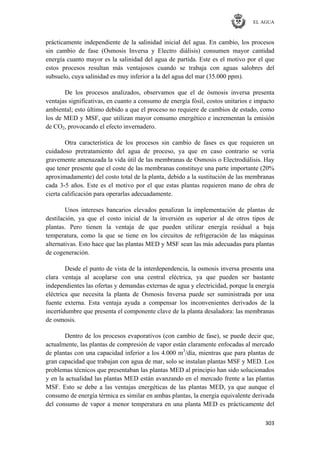 EL AGUA
303
prácticamente independiente de la salinidad inicial del agua. En cambio, los procesos
sin cambio de fase (Osmosis Inversa y Electro diálisis) consumen mayor cantidad
energía cuanto mayor es la salinidad del agua de partida. Este es el motivo por el que
estos procesos resultan más ventajosos cuando se trabaja con aguas salobres del
subsuelo, cuya salinidad es muy inferior a la del agua del mar (35.000 ppm).
De los procesos analizados, observamos que el de ósmosis inversa presenta
ventajas significativas, en cuanto a consumo de energía fósil, costos unitarios e impacto
ambiental; esto último debido a que el proceso no requiere de cambios de estado, como
los de MED y MSF, que utilizan mayor consumo energético e incrementan la emisión
de CO2, provocando el efecto invernadero.
Otra característica de los procesos sin cambio de fases es que requieren un
cuidadoso pretratamiento del agua de proceso, ya que en caso contrario se vería
gravemente amenazada la vida útil de las membranas de Osmosis o Electrodiálisis. Hay
que tener presente que el coste de las membranas constituye una parte importante (20%
aproximadamente) del costo total de la planta, debido a la sustitución de las membranas
cada 3-5 años. Este es el motivo por el que estas plantas requieren mano de obra de
cierta calificación para operarlas adecuadamente.
Unos intereses bancarios elevados penalizan la implementación de plantas de
destilación, ya que el costo inicial de la inversión es superior al de otros tipos de
plantas. Pero tienen la ventaja de que pueden utilizar energía residual a baja
temperatura, como la que se tiene en los circuitos de refrigeración de las máquinas
alternativas. Esto hace que las plantas MED y MSF sean las más adecuadas para plantas
de cogeneración.
Desde el punto de vista de la interdependencia, la osmosis inversa presenta una
clara ventaja al acoplarse con una central eléctrica, ya que pueden ser bastante
independientes las ofertas y demandas externas de agua y electricidad, porque la energía
eléctrica que necesita la planta de Osmosis Inversa puede ser suministrada por una
fuente externa. Esta ventaja ayuda a compensar los inconvenientes derivados de la
incertidumbre que presenta el componente clave de la planta desaladora: las membranas
de osmosis.
Dentro de los procesos evaporativos (con cambio de fase), se puede decir que,
actualmente, las plantas de compresión de vapor están claramente enfocadas al mercado
de plantas con una capacidad inferior a los 4.000 m3
/día, mientras que para plantas de
gran capacidad que trabajan con agua de mar, solo se instalan plantas MSF y MED. Los
problemas técnicos que presentaban las plantas MED al principio han sido solucionados
y en la actualidad las plantas MED están avanzando en el mercado frente a las plantas
MSF. Esto se debe a las ventajas energéticas de las plantas MED, ya que aunque el
consumo de energía térmica es similar en ambas plantas, la energía equivalente derivada
del consumo de vapor a menor temperatura en una planta MED es prácticamente del
 