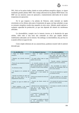 EL AGUA
304
50%. Solo en los países árabes, donde no existe problema energético alguno, se siguen
instalando grandes plantas MSF. Otra ventaja adicional de las plantas MED frente a las
MSF son sus menores costos de operación y mantenimiento (derivados de la menor
temperatura de operación).
En lo que respecta a las plantas de Osmosis, están teniendo un rápido
crecimiento en los últimos años para el tratamiento de aguas con baja salinidad, ya que
su consumo energético resulta muy pequeño en estos casos. Además, puede operarse a
cualquier capacidad de producción, ya que ésta depende del número de membranas
utilizadas.
La electrodiálisis, compite con la ósmosis inversa en la desalación de agua
salobre, sobre todo si ésta tiene alto contenido en sílice que impide obtener
rendimientos adecuados con la ósmosis. Sin embargo, la electrodiálisis, hoy por hoy no
se puede utilizar en agua de mar.
Como simple referencia de sus características, podemos resumir todo lo anterior
diciendo que:
1.- La destilación: 2.- La ósmosis inversa: 3.- La electrodiálisis:
- Tiene un elevado consumo
energético.
- Requiere una elevada inversión
inicial.
- Precisa de una extensión de terreno
importante.
- Su eficiencia es baja.
- No depende de la salinidad del
agua.
- Necesita una fuente de vapor que
según los casos puede o no ser
independiente del proceso.
- Produce un agua de calidad casi
pura.
- Puede acoplarse a una central
eléctrica productora de energía.
- Tiene el menor consumo
energético.
- Se puede utilizar tanto en agua
salobre como de mar.
- La inversión precisa está muy
ligada a las características del agua
que se pretende desalar y en general
es inferior a la de los otros sistemas.
- Precisa pretratamiento físico-
químico que a veces pueden ser
importantes.
- Precisa una extensión de terreno de
tipo medio.
- Necesita una fuente exterior de
energía.
- Además de iones separa bacterias y
virus por lo que también tiene
aplicaciones como sistema de
desinfección.
- La presencia de iones específicos
limita sus posibilidades de
aplicación eficiente.
- Su manejo se complica en función
de las características Físico-
químicas del agua.
- Tiene un consumo energético de
tipo medio que para aguas de
salinidades bajas puede ser similar a
la ósmosis inversa.
- Necesita menores tratamientos
químicos que los otros sistemas.
- Sus necesidades de espacio e
inversión son intermedias entre las
de los otros sistemas.
- Su coste de instalación es superior
a la ósmosis inversa.
- El agua producto es de inferior
calidad a la de las otras tecnologías.
- Su consumo de reactivos es menor
que en los otros sistemas.
- Su manejo es sencillo en todos los
casos.
 