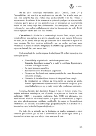 EL AGUA
305
De las cinco tecnologías mencionadas (MSF, Osmosis, MED, CV y
Electrodiálisis), cada una tiene su propia cuota de mercado. Esto se debe a que para
cada caso concreto hay que evaluar muy cuidadosamente todas las ventajas e
inconvenientes de cada uno de los procesos si se quiere elegir el proceso más adecuado,
ocurriendo que lo que en un caso concreto puede ser considerado un inconveniente,
resulta ser una ventaja bajo otras circunstancias. Por consiguiente, como ya se ha
explicado, hay que analizar cuidadosamente todos los factores antes de poder decidir
cuál es el proceso óptimo para cada caso concreto.
Conclusiones: La desalación es una tecnología madura, fiable y segura, que nos
permite obtener agua del mar a un precio adecuado para la gran mayoría de los usos.
Por tanto, es una fuente más que hay que considerar en el suministro de agua de las
zonas costeras. No tiene impactos ambientales que no puedan resolverse, están
optimizadas en cuanto al consumo energético y es una tecnología que se lleva utilizando
a gran escala desde hace casi sesenta años.
En la actualidad, las instalaciones de desalación por O.I. se han impuesto a otras
tecnologías por su:
- Versatilidad y adaptabilidad a las distintas aguas a tratar.
- Capacidad de producir un agua ―a la carta‖ o posibilidad de combinarse
con otras tecnologías de afino.
- Su menor consumo energético.
- Sus menores costes de instalación y operación.
- No existe un diseño único de proceso para todos los casos. Búsqueda de
soluciones concretas.
- Necesidad de introducción de sistemas de recuperación de energía.
- La introducción de sistemas de recuperación de energía en ciertas
bombas representan una mejora sustancial del consumo energético, y una
seguridad del proceso por su mejor control a las condiciones cambiantes.
En suma, el proceso para desalación de agua de mar por ósmosis inversa reúne
mejores parámetros tecnológicos y de eficiencia; otros procesos de destilación como
multiefecto (MED) y evaporación multietapas flash (MSF) son adecuados, pero
implicaría una inversión inicial muy costosa y un gasto de mantenimiento y limpieza
muy altos, además consumen cantidades considerables de energía por los cambios de
estado físico. Así las cosas, la única tecnología que puede competir en la práctica con la
ósmosis inversa es la destilación por múltiple efecto.
Por todo ello se entiende que la destilación se emplea únicamente a nivel
comercial para desalar agua de mar, la electrodiálisis para desalar agua salobre y la
ósmosis inversa tanto para agua salobre como para agua de mar.
 