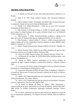 EL AGUA
306
BIBLIOGRAFÍA.
1.- 2º Informe de Naciones Unidas sobre Desarrollo Recursos Hídricos en el
Mundo.
2.- Abel. P. D. 1989. Water pollution biology. Ellis Horwood, Chichester,
England.
3.- Ainhoa Albaina Urcelay. Tecnologías Sostenibles sobre la gestión del agua:
La desalación. Estudio del caso en la Costa del Mediterráneo. 2007
4.- Alaadhi A.A. (2002) Desalination – where are we now? GCC Countries.
Desalination & Water Reuse 12.
5.- Alba-Tercedor, J. & Sánchez-Ortega, A., (1988). Un método rápido y simple
para evaluar la calidad biológica de las aguas corrientes basado en el de Hallawell
(1978). Limnética, 4: 51 – 56.
6.- Alba-Tercedor, J. (1996). Macroinvertebrados acuáticos y calidad de las
aguas de los ríos. IV Simposio del Agua en Andalucía (SIAGA). Vol. II: 203-213.
7.- Alba-Tercedor, J., Jáimez-Cuéllar, P., Álvarez,... (2002). Caracterización del
estado ecológico de los ríos mediterráneos ibéricos mediante el índice IBMWP (antes
BMWP‘). Limnética 21: 175-185.
8.- Alberto Vázquez-Figueroa Rial. Patentes 9500705 /07-04-95 y 9502446/ 12-
12-95.
9.- Alfonso Romero López. Diseño de una Planta desaladora de agua de Mar,
por Osmosis Inversa, en el Campo de Dalías (Almería), 2008.
10.- Allan, J.D. (1996). Stream Ecology. ED. Chapman and may. Oxford. UK.
11.- Al-Shammiri M. and Safar M. (1999) Multi-effect distillation plants: state
of the art. Desalination 126.
12.- Ansola G. (2000). Aspectos ambientales en las nuevas Fuentes de
suministro de agua. Caudales ecológicos y reutilización. Química e Industria. Febrero
2000.
13.- A. Estevan y M. García. Energy Consumption in Reverse Osmosis Seawater
Desalination: Current Situation and Perspectives. 2007.
14.- Asociación Americana de Obras de Agua (1996), El Rothberg, Tamburini y
el modelo de Winsor para el Control de Corrosión y Química de Procesos, de Denver,
Colorado, EE.UU..
15.- ASTM. 1982. Manual de aguas para usos industriales. American Society for
Testing and Materials. Ed. Limusa. México.
16.- Awwa., et-al. Tratamiento del agua por procesos de membrana: Principios,
procesos y aplicaciones, Mc Graw-Hill, Madrid 1998.
17.- B. García de Bikuña, H. Fraile, A. Agirre,... 2004. Seguimiento y
caracterización de las aguas superficiales en el Parque de Salburua. Informe final 2003-
2004. Centro de Estudios Ambientales, Ingurugiro Galetarako Ikastegia. Vitoria-
Gasteiz.
18.- B. Marín, Aplicación de eductores para dilución de salmuera con agua de
mar en instalaciones desaladoras, VI Congreso Nacional AEDyR, Palma de Mallorca,
2006.
 