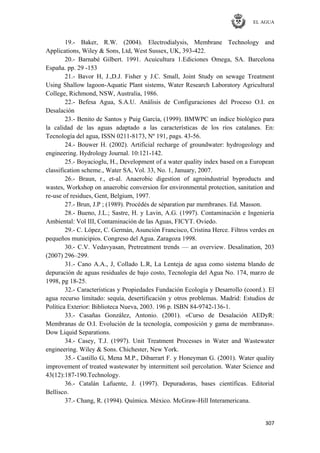EL AGUA
307
19.- Baker, R.W. (2004). Electrodialysis, Membrane Technology and
Applications, Wiley & Sons, Ltd, West Sussex, UK, 393-422.
20.- Barnabé Gilbert. 1991. Acuicultura 1.Ediciones Omega, SA. Barcelona
España. pp. 29 -153
21.- Bavor H, J.,D.J. Fisher y J.C. Small, Joint Study on sewage Treatment
Using Shallow lagoon-Aquatic Plant sistems, Water Research Laboratory Agricultural
College, Richmond, NSW, Australia, 1986.
22.- Befesa Agua, S.A.U. Análisis de Configuraciones del Proceso O.I. en
Desalación
23.- Benito de Santos y Puig García, (1999). BMWPC un índice biológico para
la calidad de las aguas adaptado a las características de los ríos catalanes. En:
Tecnología del agua, ISSN 0211-8173, Nº 191, pags. 43-56.
24.- Bouwer H. (2002). Artificial recharge of groundwater: hydrogeology and
engineering. Hydrology Journal. 10:121-142.
25.- Boyacioglu, H., Development of a water quality index based on a European
classification scheme., Water SA, Vol. 33, No. 1, January, 2007.
26.- Braun, r., et-al. Anaerobic digestion of agroindustrial byproducts and
wastes, Workshop on anaerobic conversion for environmental protection, sanitation and
re-use of residues, Gent, Belgium, 1997.
27.- Brun, J.P ; (1989). Procédés de séparation par membranes. Ed. Masson.
28.- Bueno, J.L.; Sastre, H. y Lavin, A.G. (1997). Contaminación e Ingeniería
Ambiental: Vol III, Contaminación de las Aguas, FICYT. Oviedo.
29.- C. López, C. Germán, Asunción Francisco, Cristina Herce. Filtros verdes en
pequeños municipios. Congreso del Agua. Zaragoza 1998.
30.- C.V. Vedavyasan, Pretreatment trends — an overview. Desalination, 203
(2007) 296–299.
31.- Cano A.A., J, Collado L.R, La Lenteja de agua como sistema blando de
depuración de aguas residuales de bajo costo, Tecnología del Agua No. 174, marzo de
1998, pg 18-25.
32.- Características y Propiedades Fundación Ecología y Desarrollo (coord.). El
agua recurso limitado: sequía, desertificación y otros problemas. Madrid: Estudios de
Política Exterior: Biblioteca Nueva, 2003. 196 p. ISBN 84-9742-136-1.
33.- Casañas González, Antonio. (2001). «Curso de Desalación AEDyR:
Membranas de O.I. Evolución de la tecnología, composición y gama de membranas».
Dow Liquid Separations.
34.- Casey, T.J. (1997). Unit Treatment Processes in Water and Wastewater
engineering. Wiley & Sons. Chichester, New York.
35.- Castillo G, Mena M.P., Dibarrart F. y Honeyman G. (2001). Water quality
improvement of treated wastewater by intermittent soil percolation. Water Science and
43(12):187-190.Technology.
36.- Catalán Lafuente, J. (1997). Depuradoras, bases científicas. Editorial
Bellisco.
37.- Chang, R. (1994). Química. México. McGraw-Hill Interamericana.
 