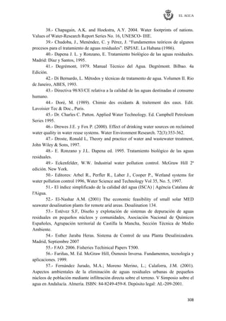 EL AGUA
308
38.- Chapagain, A.K. and Hoekstra, A.Y. 2004. Water footprints of nations.
Values of Water-Research Report Series No. 16, UNESCO- IHE.
39.- Chudoba, J., Menéndez, C. y Pérez, J. ―Fundamentos teóricos de algunos
procesos para el tratamiento de aguas residuales‖. ISPJAE. La Habana (1986).
40.- Dapena J. L. y Ronzano, E. Tratamiento biológico de las aguas residuales.
Madrid: Díaz y Santos, 1995.
41.- Degrémont, 1979. Manual Técnico del Agua. Degrémont. Bilbao. 4a
Edición.
42.- Di Bernardo, L. Métodos y técnicas de tratamento de agua. Volumen II. Rio
de Janeiro, ABES, 1993.
43.- Directiva 98/83/CE relativa a la calidad de las aguas destinadas al consumo
humano.
44.- Doré, M. (1989). Chimie des oxidants & traitement des eaux. Edit.
Lavoisier Tec & Doc., Paris.
45.- Dr. Charles C. Patton. Applied Water Technology. Ed. Campbell Petroleum
Series 1995.
46.- Drewes J.E. y Fox P. (2000). Effect of drinking water sources on reclaimed
water quality in water reuse systems. Water Environment Research. 72(3):353-362.
47.- Droste, Ronald L, Theory and practice of water and wastewater treatment,
John Wiley & Sons, 1997.
48.- E. Ronzano y J.L. Dapena ed. 1995. Tratamiento biológico de las aguas
residuales.
49.- Eckenfelder, W.W. Industrial water pollution control. McGraw Hill 2ª
edición. New York.
50.- Editores: Arbel R., Perfler R., Laber J., Cooper P., Wetland systems for
water pollution control 1996, Water Science and Technology Vol 35, No. 5, 1997.
51.- El índice simplificado de la calidad del agua (ISCA) | Agència Catalana de
l'Aigua.
52.- El-Nashar A.M. (2001) The economic feasibility of small solar MED
seawater desalination plants for remote arid areas. Desalination 134.
53.- Estévez S.F, Diseño y explotación de sistemas de depuración de aguas
residuales en pequeños núcleos y comunidades, Asociación Nacional de Químicos
Españoles, Agrupación territorial de Castilla la Mancha, Sección Técnica de Medio
Ambiente.
54.- Esther Jaraba Heras. Sistema de Control de una Planta Desalinizadora.
Madrid, Septiembre 2007
55.- FAO. 2006. Fisheries Techinical Papers T500.
56.- Fariñas, M. Ed. McGraw Hill, Ósmosis Inversa. Fundamentos, tecnología y
aplicaciones. 1999.
57.- Fernández Jurado, M.A.; Moreno Merino, L.; Calaforra, J.M. (2001).
Aspectos ambientales de la eliminación de aguas residuales urbanas de pequeños
núcleos de población mediante infiltración directa sobre el terreno. V Simposio sobre el
agua en Andalucía. Almería. ISBN: 84-8249-459-8. Depósito legal: AL-209-2001.
 