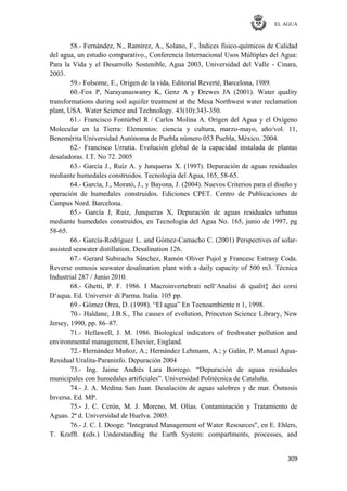 EL AGUA
309
58.- Fernández, N., Ramírez, A., Solano, F., Índices físico-químicos de Calidad
del agua, un estudio comparativo., Conferencia Internacional Usos Múltiples del Agua:
Para la Vida y el Desarrollo Sostenible, Agua 2003, Universidad del Valle - Cinara,
2003.
59.- Folsome, E., Origen de la vida, Editorial Reverté, Barcelona, 1989.
60.-Fox P, Narayanaswamy K, Genz A y Drewes JA (2001). Water quality
transformations during soil aquifer treatment at the Mesa Northwest water reclamation
plant, USA. Water Science and Technology. 43(10):343-350.
61.- Francisco Fontúrbel R / Carlos Molina A. Origen del Agua y el Oxígeno
Molecular en la Tierra: Elementos: ciencia y cultura, marzo-mayo, año/vol. 11,
Benemérita Universidad Autónoma de Puebla número 053 Puebla, México. 2004.
62.- Francisco Urrutia. Evolución global de la capacidad instalada de plantas
desaladoras. I.T. No 72. 2005
63.- García J., Ruíz A. y Junqueras X. (1997). Depuración de aguas residuales
mediante humedales construidos. Tecnología del Agua, 165, 58-65.
64.- García, J., Morató, J., y Bayona, J. (2004). Nuevos Criterios para el diseño y
operación de humedales construidos. Ediciones CPET. Centro de Publicaciones de
Campus Nord. Barcelona.
65.- García J, Ruiz, Junqueras X, Depuración de aguas residuales urbanas
mediante humedales construidos, en Tecnología del Agua No. 165, junio de 1997, pg
58-65.
66.- García-Rodríguez L. and Gómez-Camacho C. (2001) Perspectives of solar-
assisted seawater distillation. Desalination 126.
67.- Gerard Subirachs Sánchez, Ramón Oliver Pujol y Francesc Estrany Coda.
Reverse osmosis seawater desalination plant with a daily capacity of 500 m3. Técnica
Industrial 287 / Junio 2010.
68.- Ghetti, P. F. 1986. I Macroinvertebrati nell‗Analisi di qualit‡ dei corsi
D‗aqua. Ed. Universit· di Parma. Italia. 105 pp.
69.- Gómez Orea, D. (1998). ―El agua‖ En Tecnoambiente n 1, 1998.
70.- Haldane, J.B.S., The causes of evolution, Princeton Science Library, New
Jersey, 1990, pp. 86–87.
71.- Hellawell, J. M. 1986. Biological indicators of freshwater pollution and
environmental management, Elsevier, England.
72.- Hernández Muñoz, A.; Hernández Lehmann, A.; y Galán, P. Manual Agua-
Residual Uralita-Paraninfo. Depuración 2004
73.- Ing. Jaime Andrés Lara Borrego. ―Depuración de aguas residuales
municipales con humedales artificiales‖. Universidad Politécnica de Cataluña.
74.- J. A. Medina San Juan. Desalación de aguas salobres y de mar. Ósmosis
Inversa. Ed. MP.
75.- J. C. Cerón, M. J. Moreno, M. Olías. Contaminación y Tratamiento de
Aguas. 2ª d. Universidad de Huelva. 2005.
76.- J. C. I. Dooge. "Integrated Management of Water Resources", en E. Ehlers,
T. Krafft. (eds.) Understanding the Earth System: compartments, processes, and
 