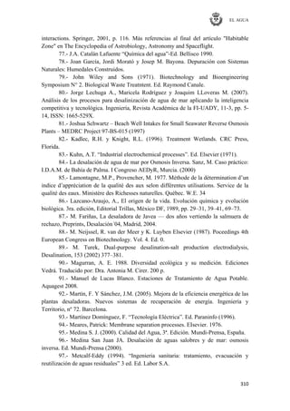 EL AGUA
310
interactions. Springer, 2001, p. 116. Más referencias al final del artículo "Habitable
Zone" en The Encyclopedia of Astrobiology, Astronomy and Spaceflight.
77.- J.A. Catalán Lafuente ―Química del agua‖-Ed. Bellisco 1990.
78.- Joan García, Jordi Morató y Josep M. Bayona. Depuración con Sistemas
Naturales: Humedales Construidos.
79.- John Wiley and Sons (1971). Biotechnology and Bioengineering
Symposium N° 2. Biological Waste Treatntent. Ed. Raymond Canale.
80.- Jorge Lechuga A., Maricela Rodríguez y Joaquim LLoveras M. (2007).
Análisis de los procesos para desalinización de agua de mar aplicando la inteligencia
competitiva y tecnológica. Ingeniería, Revista Académica de la FI-UADY, 11-3, pp. 5-
14, ISSN: 1665-529X.
81.- Joshua Schwartz – Beach Well Intakes for Small Seawater Reverse Osmosis
Plants – MEDRC Project 97-BS-015 (1997)
82.- Kadlec, R.H. y Knight, R.L. (1996). Treatment Wetlands. CRC Press,
Florida.
83.- Kuhn, A.T. ―Industrial electrochemical processes‖. Ed. Elsevier (1971).
84.- La desalación de agua de mar por Osmosis Inversa. Sanz, M. Caso práctico:
I.D.A.M. de Bahía de Palma. I Congreso AEDyR, Murcia. (2000)
85.- Lamontagne, M.P., Provencher, M. 1977. Méthode de la détermination d‘un
indice d‘appréciation de la qualité des aux selon différentes utilisations. Service de la
qualité des eaux. Ministère des Richesses naturelles. Québec. W.E. 34
86.- Lazcano-Araujo, A., El origen de la vida. Evolución química y evolución
biológica. 3ra. edición, Editorial Trillas, México DF, 1989, pp. 29–31, 39–41, 69–73.
87.- M. Fariñas, La desaladora de Javea — dos años vertiendo la salmuera de
rechazo, Preprints, Desalación´04, Madrid, 2004.
88.- M. Neijssel, R. van der Meer y K. Luyben Elsevier (1987). Poceedings 4th
European Congress on Biotechnology. Vol. 4. Ed. 0.
89.- M. Turek, Dual-purpose desalination-salt production electrodialysis,
Desalination, 153 (2002) 377–381.
90.- Magurran, A. E. 1988. Diversidad ecológica y su medición. Ediciones
Vedrá. Traducido por: Dra. Antonia M. Cirer. 200 p.
91.- Manuel de Lucas Blanco. Estaciones de Tratamiento de Agua Potable.
Aquagest 2008.
92.- Martín, F. Y Sánchez, J.M. (2005). Mejora de la eficiencia energética de las
plantas desaladoras. Nuevos sistemas de recuperación de energía. Ingeniería y
Territorio, nº 72. Barcelona.
93.- Martínez Domínguez, F. ―Tecnología Eléctrica‖. Ed. Paraninfo (1996).
94.- Meares, Patrick: Membrane separation processes. EIsevier. 1976.
95.- Medina S. J. (2000). Calidad del Agua, 3ª. Edición. Mundi-Prensa, España.
96.- Medina San Juan JA. Desalación de aguas salobres y de mar: osmosis
inversa. Ed. Mundi-Prensa (2000).
97.- Metcalf-Eddy (1994). ―Ingenieria sanitaria: tratamiento, evacuación y
reutilización de aguas residuales‖ 3 ed. Ed. Labor S.A.
 