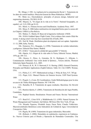 EL AGUA
311
98.- Mingo, J. 1981. La vigilancia de la contaminación fluvial 1. Tratamiento de
los datos de control analítico. Dirección General de Obras Hidráulicas. MOPU.
99.- Mintz m.s. Electrodialysis: principles of process design, Industrial and
engineering chemistry, 55(1963) 18-28.
100.- Mojzsis, S., ―El origen de la vida en la Tierra‖, National Geographic, en
español, vol. 2 (3) 1998, pp 54–81.
101.- Morel. A.: Osmose Inverse and Ultrafiltration. Academic Press. 1987.
102.- Moya, N. 2006 Indice multimetrico de integridad biotica para la cuenca del
rio Chipiriri. UMSA La Paz-Bolivia
103.- Muñoz, V.; Martín, D. Bases de la Ingeniería Ambiental. UNED.
104.- NASA Goddard Space Flight Center. First evidence that comets filled the
oceans: A dying comet‘s kin may have nourished life of Earth, 2001.
105.- Neil M. Wade. Distillation plant development and cost update. September
11–13, 2000, Jerba, Tunisia.
106.- Nemerow, N.L.; Dasgupta, A. (1998). Tratamiento de vertidos industriales
y peligrosos. Editorial Díaz Santos. Madrid.
107.- O.M.S. ― Guias para la calidad del agua potable‖-2ª Edición.
108.- Oparin, A.I., Origen de la vida sobre la Tierra, Editorial Tecnos, Madrid,
1970, pp. 299–312.
109.- Orozco, C., Pérez, A., Gonzales, M. N., Rodríguez, F., Alfayate, J.,
Contaminación Ambiental. Una visión desde la Química.., Tercera edición, Thomson
Editoriales Spain Paraninfo, S.A., 2005.
110.- Petrucci, R. H., W. S. Harwood, F. G. Herring. (2002). General Chemistry
Principles and Modern Applications (Eighth Edition). Table 14.3. Ed. CHIPS. Weimar,
USA.
111.- Piélou, E. C. 1977. Mathematical ecology. J. Wiley & Sons, N.Y. 385 pp.
112.- Piqué, G.G.: Manual Práctico de Osmosis Inversa. UOP Fluid Systems.
1989.
113.- Prygiel, J. y Coste, M. Coordinadores. Guide Méthodologique pour la mise
en oeuvre de l´Indice Biologique Diatoées. NF T 90-354.
114.- Ramalho, R. S. Tratamiento de aguas residuales. Barcelona: Ed. Reverté
S.A., 1991.
115.- Ramírez Quirós, F. (2005). Tratamiento de Desinfección del Agua Potable,
Canaleduca.
116.- Raphael Semita. Desalination: Present and Future. Revista ―International
Water
117.- Reed S.C., Crites R.W. y Middlebrooks E.J. (1995). Natural Systems for
Waste Management and Treatment. 2nd Edition. MCGraw-Hill, New York, 431 pp.
118.- Ricardo Figueroa, Elizabeth Araya, Oscar Parra, Claudio Valdovinos.
Macroinvertebrados Bentónicos como Indicadores de Calidad de Agua. Universidad de
Concepción, Chile.
119.- Rigola, M. (1989). Tratamiento de aguas industriales, Marcombo.
120. -Robusté, J. (2004). Humedales en explotación, experiencia en Catalunya.
In : Nuevos Criterios para el Diseño y Operación de Humedales Construidos. Una
 