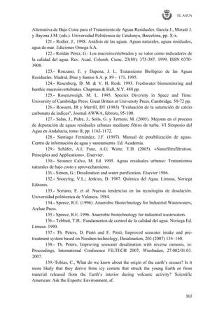EL AGUA
312
Alternativa de Bajo Coste para el Tratamiento de Aguas Residuales. García J., Morató J.
y Bayona J.M. (eds.). Universidad Politécnica de Catalunya, Barcelona, pp. X-x.
121.- Rodier, J., 1998. Análisis de las aguas. Aguas naturales, aguas residuales,
agua de mar. Ediciones Omega S.A.
122.- Roldán Pérez, G.: Los macroinvertebrados y su valor como indicadores de
la calidad del agua. Rev. Acad. Colomb. Cienc. 23(88): 375-387. 1999. ISSN 0370-
3908.
123.- Ronzano, E. y Dapena, J. L. Tratamiento Biológico de las Aguas
Residuales. Madrid, Díaz y Santos S.A. p. 89 – 171, 1995.
124.- Rosenberg, D. M. & V. H. Resh. 1993. Freshwater biomonitoring and
benthic macroinvertebrates. Chapman & Hall, N.Y. 488 pp.
125.- Rosenzweigh, M. L. 1995. Species Diversity in Space and Time.
University of Cambridge Press. Great Britain at University Press, Cambridge. 50-72 pp.
126.- Rossum, JR y Merrill, DT (1983) "Evaluación de la saturación de calcio
carbonato de índices", Journal AWWA, febrero, 95-100.
127.- Salas, J., Pidre, J., Solís, G. y Ternero, M. (2005). Mejoras en el proceso
de depuración de aguas residuales urbanas mediante filtros de turba. VI Simposio del
Agua en Andalucía, tomo II, pp. 1163-1172.
128.- Santiago Fernández, J.F. (1997). Manual de potabilización de aguas.
Centro de información de agua y saneamiento. Ed. Academia.
129.- Schäfer, A.I; Fane, A.G; Waite, T.D. (2005). «Nanofiltrafiltration.
Principles and Applications». Elservier.
130.- Seoanez Calvo, M. Ed. 1995. Aguas residuales urbanas: Tratamientos
naturales de bajo costo y aprovechamiento.
131.- Simon, G.: Desalination and water purification. Elsevier 1986.
132.- Snoeying, V.L.; Jenkins, D. 1987. Química del Agua. Limusa, Noriega
Editores.
133.- Soriano, E. et al: Nuevas tendencias en las tecnologías de desalación.
Universidad politécnica de Valencia. 1984.
134.- Speece, R.E. (1996). Anaerobic Biotechnology for Industrial Wastewaters,
Archae Press.
135.- Speece, R.E. 1996. Anaerobic biotechnology for industrial wastewaters.
136.- Tebbutt, T.H.: Fundamentos de control de la calidad del agua. Noriega Ed.
Limusa. 1990.
137.- Th. Peters, D. Pintó and E. Pintó, Improved seawater intake and pre-
treatment system based on Neodren technology, Desalination, 203 (2007) 134–140.
138.- Th. Peters, Improving seawater desalination with reverse osmosis, in:
Proceedings, International Conference FILTECH 2007, Wiesbaden, 27.002/01.03.
2007.
139.-Tobias, C., What do we know about the origin of the earth‘s oceans? Is it
more likely that they derive from icy comets that struck the young Earth or from
material released from the Earth‘s interior during volcanic activity? Scientific
American: Ask the Experts: Environment, sf.
 