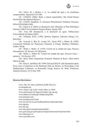EL AGUA
313
140.- Torres, M. y Medina, J. A.: La calidad del agua y las membranas
semipermeables. Ingeniería Civil 1986.
141.- UNESCO. (2006). Water, a shared responsibility. The United Nations
World Water Development Report 2.
142.- US/EPA Handbook of Advanced Photochemical Oxidation Processes,
EPA/625/R-98/004 (1998).
143.- Valero et al. (2001) La Desalación como Alternativa al Plan Hidrológico
Nacional. CIRCE-Universidad de Zaragoza Report. January 2001.
144.- Veza JM. Introducción a la desalación de aguas. Publicaciones
Universidad de las Palmas (2002).
145.- Vollhardt, K.P.C. (1992). Química Orgánica. Ediciones Omega, S.A.
Barcelona.
146.- Vymazal J., Brix H., Cooper P.F., Green M.B. y Haberl, R. (1998).
Constructed Wetlands for Wastewater Treatment in Europe. Backhuys Publishers,
Leiden, 366 pp.
147.- Walter J. Weber, Jr. (1979). Control de la calidad del agua. Procesos
fisicoquímicos. Ed. Reverte, S.A. Barcelona.
148.- Walter J., Weber JR. ―Control de calidad del agua. Procesos Físico –
químicos‖. Ed. Reverté, 1979.
149.- Waste Water Engineering Treatment, Disposal & Reuse. Third edition
Metcal & Eddy
150.- Zarza E. and Blanco M. (1996) Advanced M.E.D. solar desalination plant:
Seven years of experience at the Plataforma Solar de Almería. In: Proceedings of the
Mediterranean Conference on Renewable Energy Sources for Water Production,
Santorini (Greece), 10-12 June 1996.
Recursos Electrónicos:
www. who. int/ water_sanitation_health/ dwq/ en/
es.wikipedia.org
www. unesco. org/ water/ wwap/ index_es. shtml
www.cetesb.sp.gov.br/Agua/rios/indice_iap_iqa.asp
www.chduero.es/webcorp/Calidad/calicg.htlm
www.deswater.com
www.ecoaigua.com/3.html
www.env.gov.bc.ca/wat/wq/BCguidelines/indexreport.htμl
www.epa.gov
www.fao.org
www.fao.org/nr/water/promotional.html
www.gsfc.nasa.gov/gsfc/spacesci/origins/linearwater/linearwater.htm
www.ideam.gov.co
www.macrofitas.com
 