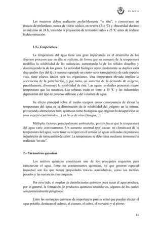 EL AGUA
31
Las muestras deben analizarse preferiblemente ―in situ‖, o conservarse en
frascos de polietileno, nunca de vidrio sódico, en nevera (2-4 ºC) y obscuridad durante
un máximo de 24 h, teniendo la precaución de termostatizarlas a 25 ºC antes de realizar
la determinación.
1.5.- Temperatura
La temperatura del agua tiene una gran importancia en el desarrollo de los
diversos procesos que en ella se realizan, de forma que un aumento de la temperatura
modifica la solubilidad de las sustancias, aumentando la de los sólidos disueltos y
disminuyendo la de los gases. La actividad biológica aproximadamente se duplica cada
diez grados (ley del Q10), aunque superado un cierto valor característico de cada especie
viva, tiene efectos letales para los organismos. Una temperatura elevada implica la
aceleración de la putrefacción, y por tanto, un aumento de la demanda de oxígeno;
paralelamente, disminuye la solubilidad de éste. Las aguas residuales presentan mayor
temperatura que las naturales. Las urbanas están en torno a 15 ºC y las industriales
dependerán del tipo de proceso utilizado y del volumen de agua.
Su efecto principal sobre el medio receptor como consecuencia de elevar la
temperatura del agua es la disminución de la solubilidad del oxígeno en la misma,
provocando alteraciones tanto químicas como biológicas que originan la desaparición de
unas especies (salmónidos,...) en favor de otras (hongos,...).
Múltiples factores, principalmente ambientales, pueden hacer que la temperatura
del agua varíe continuamente. Un aumento anormal (por causas no climáticas) de la
temperatura del agua, suele tener su origen en el vertido de aguas utilizadas en procesos
industriales de intercambio de calor. La temperatura se determina mediante termometría
realizada ―in situ‖.
2.- Parámetros químicos
Los análisis químicos constituyen uno de los principales requisitos para
caracterizar el agua. Entre los contaminantes químicos, los que generan especial
inquietud son los que tienen propiedades tóxicas acumulativas, como los metales
pesados y las sustancias carcinógenas.
Por otro lado, el empleo de desinfectantes químicos para tratar el agua produce,
por lo general, la formación de productos químicos secundarios, algunos de los cuales
son potencialmente peligrosos.
Entre las sustancias químicas de importancia para la salud que pueden afectar el
agua potable, destacan el cadmio, el cianuro, el cobre, el mercurio y el plomo.
 