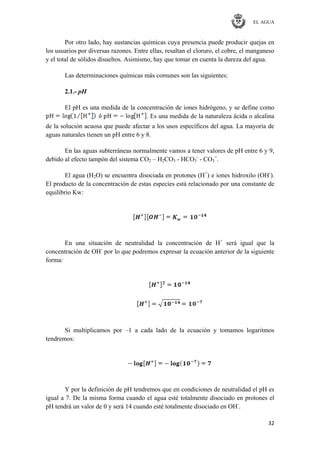 EL AGUA
32
Por otro lado, hay sustancias químicas cuya presencia puede producir quejas en
los usuarios por diversas razones. Entre ellas, resaltan el cloruro, el cobre, el manganeso
y el total de sólidos disueltos. Asimismo, hay que tomar en cuenta la dureza del agua.
Las determinaciones químicas más comunes son las siguientes:
2.1.- pH
El pH es una medida de la concentración de iones hidrógeno, y se define como
. Es una medida de la naturaleza ácida o alcalina
de la solución acuosa que puede afectar a los usos específicos del agua. La mayoría de
aguas naturales tienen un pH entre 6 y 8.
En las aguas subterráneas normalmente vamos a tener valores de pH entre 6 y 9,
debido al efecto tampón del sistema CO2 – H2CO3 - HCO3
-
- CO3
=
.
El agua (H2O) se encuentra disociada en protones (H+
) e iones hidroxilo (OH-
).
El producto de la concentración de estas especies está relacionado por una constante de
equilibrio Kw:
En una situación de neutralidad la concentración de H+
será igual que la
concentración de OH-
por lo que podremos expresar la ecuación anterior de la siguiente
forma:
Si multiplicamos por –1 a cada lado de la ecuación y tomamos logaritmos
tendremos:
Y por la definición de pH tendremos que en condiciones de neutralidad el pH es
igual a 7. De la misma forma cuando el agua esté totalmente disociado en protones el
pH tendrá un valor de 0 y será 14 cuando esté totalmente disociado en OH-
.
 