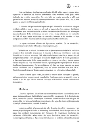 EL AGUA
33
Unas oscilaciones significativas en el valor del pH, o bien valores bajos o altos,
significan la aparición de vertidos industriales. Este parámetro sirve pues como
indicador de vertidos industriales. Por otro lado, es preciso controlar el pH para
garantizar los procesos biológicos, debiéndose mantener entre valores de 6,2 y 8,5, para
que no se generen problemas de inhibición.
El valor de este parámetro es importante para determinar la calidad de un agua
residual, debido a que el rango en el cual se desarrollan los procesos biológicos
corresponde a un intervalo estrecho y crítico -no existiendo vida fuera del mismo por
desnaturalización de las proteínas de los seres vivos-. Es de señalar que por variación
del pH, el agua puede convertirse en corrosiva respecto a los metales, o bien
compuestos estables presentes en la misma pueden convertirse en tóxicos.
Las aguas residuales urbanas son ligeramente alcalinas. En las industriales,
dependerá de los productos fabricados, materias primas, etc.
Su medición se realiza fácilmente con un pHmetro (electrometría de electrodo
selectivo) bien calibrado, conservando la muestra en frasco de polietileno o vidrio de
borosilicato en nevera menos de 24 h, obteniendo la concentración en valores de pH
comprendidos entre 1 y 14. Las aguas con valores de pH menores de 7 son aguas ácidas
y favorecen la corrosión de las piezas metálicas en contacto con ellas, y las que poseen
valores mayores de 7 se denominan básicas y pueden producir precipitación de sales
insolubles (incrustaciones). En las medidas de pH hay que tener presente que estas
sufren variaciones con la temperatura y que los valores indicados son para 20 ºC.
También se puede disponer de papeles especiales que, por coloración, indican el pH.
Cuando se tratan aguas ácidas, es común la adición de un álcali (por lo general,
cal) para optimizar los procesos de coagulación. En algunos casos, se requerirá volver a
ajustar el pH del agua tratada hasta un valor que no le confiera efectos corrosivos ni
incrustantes.
2.2.- Dureza
La dureza representa una medida de la cantidad de metales alcalinotérreos en el
agua, fundamentalmente Calcio (Ca) y Magnesio (Mg) provenientes de la disolución de
rocas y minerales que será tanto mayor cuanto más elevada sea la acidez del agua. Es
una medida, por tanto, del estado de mineralización del agua. La dureza está relacionada
con el pH y la alcalinidad; depende de ambos.
La dureza, debida a la presencia de sales disueltas de calcio y magnesio, y en
menor proporción por el hierro, el aluminio y otros metales, mide la capacidad de un
agua para producir incrustaciones por formación de precipitados insolubles de
carbonatos e hidróxidos. Afecta tanto a las aguas domésticas como a las industriales,
siendo la principal fuente de depósitos e incrustaciones en calderas, intercambiadores de
 