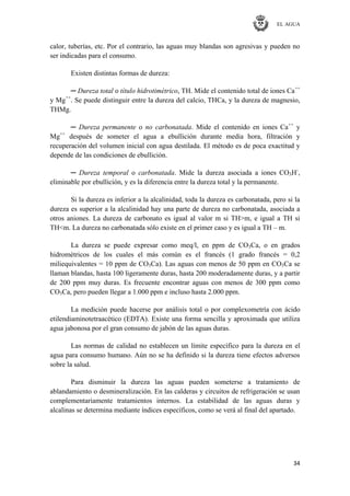 EL AGUA
34
calor, tuberías, etc. Por el contrario, las aguas muy blandas son agresivas y pueden no
ser indicadas para el consumo.
Existen distintas formas de dureza:
─ Dureza total o título hidrotimétrico, TH. Mide el contenido total de iones Ca++
y Mg++
. Se puede distinguir entre la dureza del calcio, THCa, y la dureza de magnesio,
THMg.
─ Dureza permanente o no carbonatada. Mide el contenido en iones Ca++
y
Mg++
después de someter el agua a ebullición durante media hora, filtración y
recuperación del volumen inicial con agua destilada. El método es de poca exactitud y
depende de las condiciones de ebullición.
─ Dureza temporal o carbonatada. Mide la dureza asociada a iones CO3H-
,
eliminable por ebullición, y es la diferencia entre la dureza total y la permanente.
Si la dureza es inferior a la alcalinidad, toda la dureza es carbonatada, pero si la
dureza es superior a la alcalinidad hay una parte de dureza no carbonatada, asociada a
otros aniones. La dureza de carbonato es igual al valor m si TH>m, e igual a TH si
TH<m. La dureza no carbonatada sólo existe en el primer caso y es igual a TH – m.
La dureza se puede expresar como meq/l, en ppm de CO3Ca, o en grados
hidrométricos de los cuales el más común es el francés (1 grado francés = 0,2
miliequivalentes = 10 ppm de CO3Ca). Las aguas con menos de 50 ppm en CO3Ca se
llaman blandas, hasta 100 ligeramente duras, hasta 200 moderadamente duras, y a partir
de 200 ppm muy duras. Es frecuente encontrar aguas con menos de 300 ppm como
CO3Ca, pero pueden llegar a 1.000 ppm e incluso hasta 2.000 ppm.
La medición puede hacerse por análisis total o por complexometría con ácido
etilendiaminotetraacético (EDTA). Existe una forma sencilla y aproximada que utiliza
agua jabonosa por el gran consumo de jabón de las aguas duras.
Las normas de calidad no establecen un límite específico para la dureza en el
agua para consumo humano. Aún no se ha definido si la dureza tiene efectos adversos
sobre la salud.
Para disminuir la dureza las aguas pueden someterse a tratamiento de
ablandamiento o desmineralización. En las calderas y circuitos de refrigeración se usan
complementariamente tratamientos internos. La estabilidad de las aguas duras y
alcalinas se determina mediante índices específicos, como se verá al final del apartado.
 