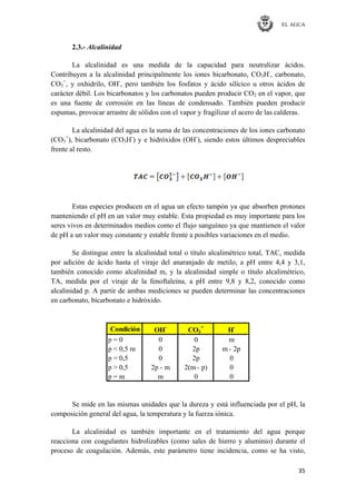 EL AGUA
35
2.3.- Alcalinidad
La alcalinidad es una medida de la capacidad para neutralizar ácidos.
Contribuyen a la alcalinidad principalmente los iones bicarbonato, CO3H-
, carbonato,
CO3
=
, y oxhidrilo, OH-
, pero también los fosfatos y ácido silícico u otros ácidos de
carácter débil. Los bicarbonatos y los carbonatos pueden producir CO2 en el vapor, que
es una fuente de corrosión en las líneas de condensado. También pueden producir
espumas, provocar arrastre de sólidos con el vapor y fragilizar el acero de las calderas.
La alcalinidad del agua es la suma de las concentraciones de los iones carbonato
(CO3
=
), bicarbonato (CO3H-
) y e hidróxidos (OH-
), siendo estos últimos despreciables
frente al resto.
Estas especies producen en el agua un efecto tampón ya que absorben protones
manteniendo el pH en un valor muy estable. Esta propiedad es muy importante para los
seres vivos en determinados medios como el flujo sanguíneo ya que mantienen el valor
de pH a un valor muy constante y estable frente a posibles variaciones en el medio.
Se distingue entre la alcalinidad total o título alcalimétrico total, TAC, medida
por adición de ácido hasta el viraje del anaranjado de metilo, a pH entre 4,4 y 3,1,
también conocido como alcalinidad m, y la alcalinidad simple o título alcalimétrico,
TA, medida por el viraje de la fenoftaleína, a pH entre 9,8 y 8,2, conocido como
alcalinidad p. A partir de ambas mediciones se pueden determinar las concentraciones
en carbonato, bicarbonato e hidróxido.
Condición OH-
CO3
=
H-
p = 0 0 0 m
p < 0,5 m 0 2p m - 2p
p = 0,5 0 2p 0
p > 0,5 2p - m 2(m - p) 0
p = m m 0 0
Se mide en las mismas unidades que la dureza y está influenciada por el pH, la
composición general del agua, la temperatura y la fuerza iónica.
La alcalinidad es también importante en el tratamiento del agua porque
reacciona con coagulantes hidrolizables (como sales de hierro y aluminio) durante el
proceso de coagulación. Además, este parámetro tiene incidencia, como se ha visto,
 
