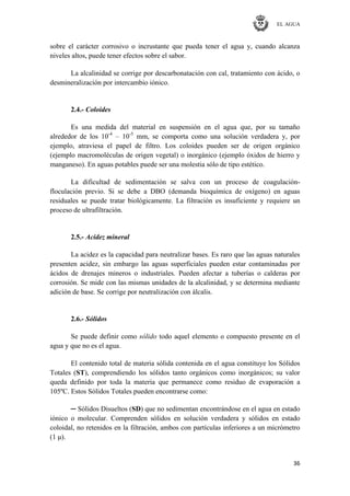 EL AGUA
36
sobre el carácter corrosivo o incrustante que pueda tener el agua y, cuando alcanza
niveles altos, puede tener efectos sobre el sabor.
La alcalinidad se corrige por descarbonatación con cal, tratamiento con ácido, o
desmineralización por intercambio iónico.
2.4.- Coloides
Es una medida del material en suspensión en el agua que, por su tamaño
alrededor de los 10-4
– 10-5
mm, se comporta como una solución verdadera y, por
ejemplo, atraviesa el papel de filtro. Los coloides pueden ser de origen orgánico
(ejemplo macromoléculas de origen vegetal) o inorgánico (ejemplo óxidos de hierro y
manganeso). En aguas potables puede ser una molestia sólo de tipo estético.
La dificultad de sedimentación se salva con un proceso de coagulación-
floculación previo. Si se debe a DBO (demanda bioquímica de oxígeno) en aguas
residuales se puede tratar biológicamente. La filtración es insuficiente y requiere un
proceso de ultrafiltración.
2.5.- Acidez mineral
La acidez es la capacidad para neutralizar bases. Es raro que las aguas naturales
presenten acidez, sin embargo las aguas superficiales pueden estar contaminadas por
ácidos de drenajes mineros o industriales. Pueden afectar a tuberías o calderas por
corrosión. Se mide con las mismas unidades de la alcalinidad, y se determina mediante
adición de base. Se corrige por neutralización con álcalis.
2.6.- Sólidos
Se puede definir como sólido todo aquel elemento o compuesto presente en el
agua y que no es el agua.
El contenido total de materia sólida contenida en el agua constituye los Sólidos
Totales (ST), comprendiendo los sólidos tanto orgánicos como inorgánicos; su valor
queda definido por toda la materia que permanece como residuo de evaporación a
105ºC. Estos Sólidos Totales pueden encontrarse como:
─ Sólidos Disueltos (SD) que no sedimentan encontrándose en el agua en estado
iónico o molecular. Comprenden sólidos en solución verdadera y sólidos en estado
coloidal, no retenidos en la filtración, ambos con partículas inferiores a un micrómetro
(1 μ).
 