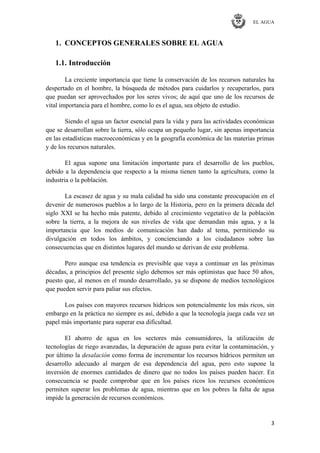 EL AGUA
3
1. CONCEPTOS GENERALES SOBRE EL AGUA
1.1. Introducción
La creciente importancia que tiene la conservación de los recursos naturales ha
despertado en el hombre, la búsqueda de métodos para cuidarlos y recuperarlos, para
que puedan ser aprovechados por los seres vivos; de aquí que uno de los recursos de
vital importancia para el hombre, como lo es el agua, sea objeto de estudio.
Siendo el agua un factor esencial para la vida y para las actividades económicas
que se desarrollan sobre la tierra, sólo ocupa un pequeño lugar, sin apenas importancia
en las estadísticas macroeconómicas y en la geografía económica de las materias primas
y de los recursos naturales.
El agua supone una limitación importante para el desarrollo de los pueblos,
debido a la dependencia que respecto a la misma tienen tanto la agricultura, como la
industria o la población.
La escasez de agua y su mala calidad ha sido una constante preocupación en el
devenir de numerosos pueblos a lo largo de la Historia, pero en la primera década del
siglo XXI se ha hecho más patente, debido al crecimiento vegetativo de la población
sobre la tierra, a la mejora de sus niveles de vida que demandan más agua, y a la
importancia que los medios de comunicación han dado al tema, permitiendo su
divulgación en todos los ámbitos, y concienciando a los ciudadanos sobre las
consecuencias que en distintos lugares del mundo se derivan de este problema.
Pero aunque esa tendencia es previsible que vaya a continuar en las próximas
décadas, a principios del presente siglo debemos ser más optimistas que hace 50 años,
puesto que, al menos en el mundo desarrollado, ya se dispone de medios tecnológicos
que pueden servir para paliar sus efectos.
Los países con mayores recursos hídricos son potencialmente los más ricos, sin
embargo en la práctica no siempre es así, debido a que la tecnología juega cada vez un
papel más importante para superar esa dificultad.
El ahorro de agua en los sectores más consumidores, la utilización de
tecnologías de riego avanzadas, la depuración de aguas para evitar la contaminación, y
por último la desalación como forma de incrementar los recursos hídricos permiten un
desarrollo adecuado al margen de esa dependencia del agua, pero esto supone la
inversión de enormes cantidades de dinero que no todos los países pueden hacer. En
consecuencia se puede comprobar que en los países ricos los recursos económicos
permiten superar los problemas de agua, mientras que en los pobres la falta de agua
impide la generación de recursos económicos.
 