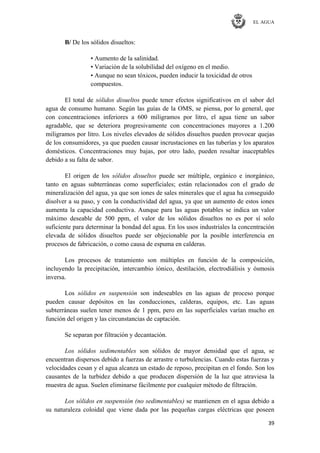 EL AGUA
39
B/ De los sólidos disueltos:
• Aumento de la salinidad.
• Variación de la solubilidad del oxígeno en el medio.
• Aunque no sean tóxicos, pueden inducir la toxicidad de otros
compuestos.
El total de sólidos disueltos puede tener efectos significativos en el sabor del
agua de consumo humano. Según las guías de la OMS, se piensa, por lo general, que
con concentraciones inferiores a 600 miligramos por litro, el agua tiene un sabor
agradable, que se deteriora progresivamente con concentraciones mayores a 1.200
miligramos por litro. Los niveles elevados de sólidos disueltos pueden provocar quejas
de los consumidores, ya que pueden causar incrustaciones en las tuberías y los aparatos
domésticos. Concentraciones muy bajas, por otro lado, pueden resultar inaceptables
debido a su falta de sabor.
El origen de los sólidos disueltos puede ser múltiple, orgánico e inorgánico,
tanto en aguas subterráneas como superficiales; están relacionados con el grado de
mineralización del agua, ya que son iones de sales minerales que el agua ha conseguido
disolver a su paso, y con la conductividad del agua, ya que un aumento de estos iones
aumenta la capacidad conductiva. Aunque para las aguas potables se indica un valor
máximo deseable de 500 ppm, el valor de los sólidos disueltos no es por sí solo
suficiente para determinar la bondad del agua. En los usos industriales la concentración
elevada de sólidos disueltos puede ser objecionable por la posible interferencia en
procesos de fabricación, o como causa de espuma en calderas.
Los procesos de tratamiento son múltiples en función de la composición,
incluyendo la precipitación, intercambio iónico, destilación, electrodiálisis y ósmosis
inversa.
Los sólidos en suspensión son indeseables en las aguas de proceso porque
pueden causar depósitos en las conducciones, calderas, equipos, etc. Las aguas
subterráneas suelen tener menos de 1 ppm, pero en las superficiales varían mucho en
función del origen y las circunstancias de captación.
Se separan por filtración y decantación.
Los sólidos sedimentables son sólidos de mayor densidad que el agua, se
encuentran dispersos debido a fuerzas de arrastre o turbulencias. Cuando estas fuerzas y
velocidades cesan y el agua alcanza un estado de reposo, precipitan en el fondo. Son los
causantes de la turbidez debido a que producen dispersión de la luz que atraviesa la
muestra de agua. Suelen eliminarse fácilmente por cualquier método de filtración.
Los sólidos en suspensión (no sedimentables) se mantienen en el agua debido a
su naturaleza coloidal que viene dada por las pequeñas cargas eléctricas que poseen
 