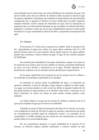 EL AGUA
40
estas partículas que las hacen tener una cierta afinidad por las moléculas de agua. Este
tipo de sólidos como tales son difíciles de eliminar siendo necesaria la adición al agua
de agentes coagulantes y floculantes que modifican la carga eléctrica de estas partículas
consiguiendo que se agrupen en flóculos de mayor tamaño para así poder separarlos
mediante filtración. Ciertos sistemas de tratamiento de agua como la ozonización ya
suponen de por sí un buen método floculante ya que se produce la oxidación del hierro,
manganeso y aluminio, óxidos que son los que verdaderamente ejercen un fuerte poder
floculante en el agua aumentando la eficacia del filtro y mejorando la transparencia del
agua.
2.7.- Cloruros
El ión cloruro, Cl-
, forma sales en general muy solubles. Suele ir asociado al ión
Na+
, especialmente en aguas muy salinas. Las aguas dulces contienen entre 10 y 250
ppm de cloruros, pero no es raro encontrar valores mucho mayores. Las aguas salobres
pueden tener centenares e incluso millares de ppm. El agua de mar contiene alrededor
de 20.000 ppm.
Son constituyentes abundantes de las aguas subterráneas, aunque son escasos en
los minerales de la corteza, pues son muy estables en solución y precipitan difícilmente
(es decir son iones móviles o conservativos en el agua). Procede sobretodo de la
disolución de evaporitas y de los aerosoles marinos disueltos por el agua de lluvia.
En las aguas superficiales por lo general no son los cloruros sino los sulfatos y
los carbonatos los principales responsables de la salinidad.
El contenido en cloruros afecta la potabilidad del agua y su potencial uso
agrícola e industrial. A partir de 300 ppm el agua empieza a adquirir un sabor salado.
Las aguas con cloruros pueden ser muy corrosivas debido al pequeño tamaño del ión
que puede penetrar la capa protectora en la interfase óxido-metal y reaccionar con el
hierro estructural. Se valora con nitrato de plata usando cromato potásico como
indicador.
Los límites fijados en el agua por las normas de calidad se sustentan más en el
gusto que le imparten al agua que en motivos de salubridad.
Tomando en cuenta el límite de percepción del sabor de los cloruros en el agua,
se ha establecido un límite de 250 mg/l en aguas de consumo, concentración que puede
ser razonablemente excedida según las condiciones locales y la costumbre de los
consumidores. La OMS considera que por encima de esta concentración, los cloruros
pueden influir en la corrosividad del agua.
Por sus características químicas y la gran solubilidad de la mayoría de los
cloruros, su remoción requiere métodos sofisticados y costosos, muchos de ellos
 