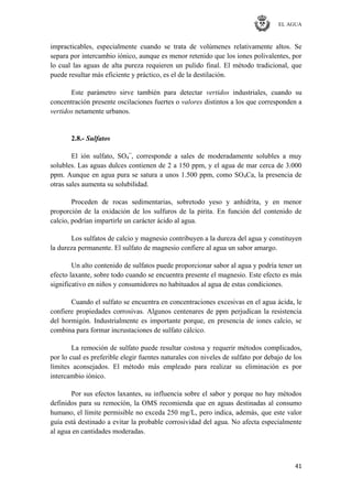 EL AGUA
41
impracticables, especialmente cuando se trata de volúmenes relativamente altos. Se
separa por intercambio iónico, aunque es menor retenido que los iones polivalentes, por
lo cual las aguas de alta pureza requieren un pulido final. El método tradicional, que
puede resultar más eficiente y práctico, es el de la destilación.
Este parámetro sirve también para detectar vertidos industriales, cuando su
concentración presente oscilaciones fuertes o valores distintos a los que corresponden a
vertidos netamente urbanos.
2.8.- Sulfatos
El ión sulfato, SO4
=
, corresponde a sales de moderadamente solubles a muy
solubles. Las aguas dulces contienen de 2 a 150 ppm, y el agua de mar cerca de 3.000
ppm. Aunque en agua pura se satura a unos 1.500 ppm, como SO4Ca, la presencia de
otras sales aumenta su solubilidad.
Proceden de rocas sedimentarias, sobretodo yeso y anhidrita, y en menor
proporción de la oxidación de los sulfuros de la pirita. En función del contenido de
calcio, podrían impartirle un carácter ácido al agua.
Los sulfatos de calcio y magnesio contribuyen a la dureza del agua y constituyen
la dureza permanente. El sulfato de magnesio confiere al agua un sabor amargo.
Un alto contenido de sulfatos puede proporcionar sabor al agua y podría tener un
efecto laxante, sobre todo cuando se encuentra presente el magnesio. Este efecto es más
significativo en niños y consumidores no habituados al agua de estas condiciones.
Cuando el sulfato se encuentra en concentraciones excesivas en el agua ácida, le
confiere propiedades corrosivas. Algunos centenares de ppm perjudican la resistencia
del hormigón. Industrialmente es importante porque, en presencia de iones calcio, se
combina para formar incrustaciones de sulfato cálcico.
La remoción de sulfato puede resultar costosa y requerir métodos complicados,
por lo cual es preferible elegir fuentes naturales con niveles de sulfato por debajo de los
límites aconsejados. El método más empleado para realizar su eliminación es por
intercambio iónico.
Por sus efectos laxantes, su influencia sobre el sabor y porque no hay métodos
definidos para su remoción, la OMS recomienda que en aguas destinadas al consumo
humano, el límite permisible no exceda 250 mg/L, pero indica, además, que este valor
guía está destinado a evitar la probable corrosividad del agua. No afecta especialmente
al agua en cantidades moderadas.
 