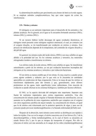 EL AGUA
42
La determinación analítica por gravimetría con cloruro de bario es la más segura.
Si se emplean métodos complexométricos, hay que estar seguro de evitar las
interferencias.
2.9.- Nitritos y nitratos
El nitrógeno es un nutriente importante para el desarrollo de los animales y las
plantas acuáticas. Por lo general, en el agua se lo encuentra formando amoniaco (NH3),
nitratos (NO3
-
) y nitritos (NO2
-
).
Si un recurso hídrico recibe descargas de aguas residuales domésticas, el
nitrógeno estará presente como nitrógeno orgánico amoniacal, el cual, en contacto con
el oxígeno disuelto, se irá transformando por oxidación en nitritos y nitratos. Este
proceso de nitrificación depende de la temperatura, del contenido de oxígeno disuelto y
del pH del agua.
En general, los nitratos (sales del ácido nítrico, HNO3) son muy solubles en agua
debido a la polaridad del ion. En los sistemas acuáticos y terrestres, los materiales
nitrogenados tienden a transformarse en nitratos.
Los nitritos (sales de ácido nitroso, HNO2) son solubles en agua. Se transforman
naturalmente a partir de los nitratos, ya sea por oxidación bacteriana incompleta del
nitrógeno en los sistemas acuáticos y terrestres o por reducción bacteriana.
El ion nitrito es menos estable que el ion nitrato. Es muy reactivo y puede actuar
como agente oxidante y reductor, por lo que solo se lo encuentra en cantidades
apreciables en condiciones de baja oxigenación. Esta es la causa de que los nitritos se
transformen rápidamente para dar nitratos y que, generalmente, estos últimos
predominen en las aguas, tanto superficiales como subterráneas. Esta reacción de
oxidación se puede efectuar en los sistemas biológicos y también por factores abióticos.
El NO3
-
es la especie derivada del nitrógeno más importante. Suponen una
fuente de nutrientes importantes para ciertos organismos autótrofos. Una alta
concentración de nitratos puede originar el llamado fenómeno de eutrofización, con un
aumento en la población de estos organismos autótrofos que compiten con el oxígeno
con otros organismos aerobios de mayor tamaño. La concentración de nitratos, al igual
que la de nitritos está relacionada con la posterior aparición de algas y para uso de
consumo puede provocar metahemoglobinemia o la llamada enfermedad del bebé azul.
Después de la absorción, tanto nitratos como nitritos se distribuyen con rapidez a
todos los tejidos. Una vez en la sangre, el nitrito reacciona con el ion ferroso (Fe2
+
) de la
desoxihemoglobina y forma metahemoglobina, en la cual el hierro se encuentra en
estado férrico (Fe3
+
), por lo que es incapaz de transportar el oxígeno. Por ello se
relaciona al nitrito con una anomalía en la sangre de los niños (metahemoglobinemia)
 