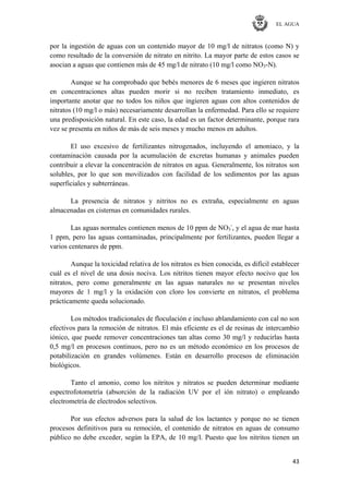 EL AGUA
43
por la ingestión de aguas con un contenido mayor de 10 mg/l de nitratos (como N) y
como resultado de la conversión de nitrato en nitrito. La mayor parte de estos casos se
asocian a aguas que contienen más de 45 mg/l de nitrato (10 mg/l como NO3-N).
Aunque se ha comprobado que bebés menores de 6 meses que ingieren nitratos
en concentraciones altas pueden morir si no reciben tratamiento inmediato, es
importante anotar que no todos los niños que ingieren aguas con altos contenidos de
nitratos (10 mg/l o más) necesariamente desarrollan la enfermedad. Para ello se requiere
una predisposición natural. En este caso, la edad es un factor determinante, porque rara
vez se presenta en niños de más de seis meses y mucho menos en adultos.
El uso excesivo de fertilizantes nitrogenados, incluyendo el amoniaco, y la
contaminación causada por la acumulación de excretas humanas y animales pueden
contribuir a elevar la concentración de nitratos en agua. Generalmente, los nitratos son
solubles, por lo que son movilizados con facilidad de los sedimentos por las aguas
superficiales y subterráneas.
La presencia de nitratos y nitritos no es extraña, especialmente en aguas
almacenadas en cisternas en comunidades rurales.
Las aguas normales contienen menos de 10 ppm de NO3
-
, y el agua de mar hasta
1 ppm, pero las aguas contaminadas, principalmente por fertilizantes, pueden llegar a
varios centenares de ppm.
Aunque la toxicidad relativa de los nitratos es bien conocida, es difícil establecer
cuál es el nivel de una dosis nociva. Los nitritos tienen mayor efecto nocivo que los
nitratos, pero como generalmente en las aguas naturales no se presentan niveles
mayores de 1 mg/l y la oxidación con cloro los convierte en nitratos, el problema
prácticamente queda solucionado.
Los métodos tradicionales de floculación e incluso ablandamiento con cal no son
efectivos para la remoción de nitratos. El más eficiente es el de resinas de intercambio
iónico, que puede remover concentraciones tan altas como 30 mg/l y reducirlas hasta
0,5 mg/l en procesos continuos, pero no es un método económico en los procesos de
potabilización en grandes volúmenes. Están en desarrollo procesos de eliminación
biológicos.
Tanto el amonio, como los nitritos y nitratos se pueden determinar mediante
espectrofotometría (absorción de la radiación UV por el ión nitrato) o empleando
electrometría de electrodos selectivos.
Por sus efectos adversos para la salud de los lactantes y porque no se tienen
procesos definitivos para su remoción, el contenido de nitratos en aguas de consumo
público no debe exceder, según la EPA, de 10 mg/l. Puesto que los nitritos tienen un
 