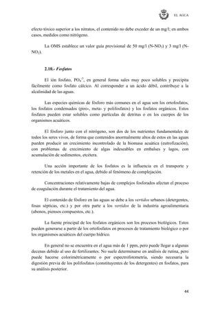 EL AGUA
44
efecto tóxico superior a los nitratos, el contenido no debe exceder de un mg/l; en ambos
casos, medidos como nitrógeno.
La OMS establece un valor guía provisional de 50 mg/l (N-NO3) y 3 mg/l (N-
NO2).
2.10.- Fosfatos
El ión fosfato, PO4
-3
, en general forma sales muy poco solubles y precipita
fácilmente como fosfato cálcico. Al corresponder a un ácido débil, contribuye a la
alcalinidad de las aguas.
Las especies químicas de fósforo más comunes en el agua son los ortofosfatos,
los fosfatos condensados (piro-, meta- y polifosfatos) y los fosfatos orgánicos. Estos
fosfatos pueden estar solubles como partículas de detritus o en los cuerpos de los
organismos acuáticos.
El fósforo junto con el nitrógeno, son dos de los nutrientes fundamentales de
todos los seres vivos, de forma que contenidos anormalmente altos de estos en las aguas
pueden producir un crecimiento incontrolado de la biomasa acuática (eutrofización),
con problemas de crecimiento de algas indeseables en embalses y lagos, con
acumulación de sedimentos, etcétera.
Una acción importante de los fosfatos es la influencia en el transporte y
retención de los metales en el agua, debido al fenómeno de complejación.
Concentraciones relativamente bajas de complejos fosforados afectan el proceso
de coagulación durante el tratamiento del agua.
El contenido de fósforo en las aguas se debe a los vertidos urbanos (detergentes,
fosas sépticas, etc.) y por otra parte a los vertidos de la industria agroalimentaria
(abonos, piensos compuestos, etc.).
La fuente principal de los fosfatos orgánicos son los procesos biológicos. Estos
pueden generarse a partir de los ortofosfatos en procesos de tratamiento biológico o por
los organismos acuáticos del cuerpo hídrico.
En general no se encuentra en el agua más de 1 ppm, pero puede llegar a algunas
decenas debido al uso de fertilizantes. No suele determinarse en análisis de rutina, pero
puede hacerse colorimétricamente o por espectrofotometría, siendo necesaria la
digestión previa de los polifosfatos (constituyentes de los detergentes) en fosfatos, para
su análisis posterior.
 