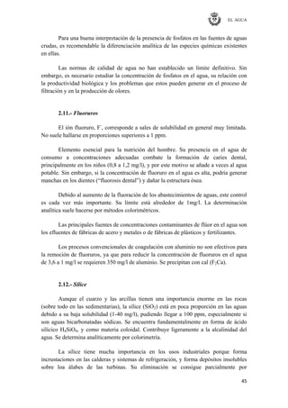 EL AGUA
45
Para una buena interpretación de la presencia de fosfatos en las fuentes de aguas
crudas, es recomendable la diferenciación analítica de las especies químicas existentes
en ellas.
Las normas de calidad de agua no han establecido un límite definitivo. Sin
embargo, es necesario estudiar la concentración de fosfatos en el agua, su relación con
la productividad biológica y los problemas que estos pueden generar en el proceso de
filtración y en la producción de olores.
2.11.- Fluoruros
El ión fluoruro, F-
, corresponde a sales de solubilidad en general muy limitada.
No suele hallarse en proporciones superiores a 1 ppm.
Elemento esencial para la nutrición del hombre. Su presencia en el agua de
consumo a concentraciones adecuadas combate la formación de caries dental,
principalmente en los niños (0,8 a 1,2 mg/l), y por este motivo se añade a veces al agua
potable. Sin embargo, si la concentración de fluoruro en el agua es alta, podría generar
manchas en los dientes (―fluorosis dental‖) y dañar la estructura ósea.
Debido al aumento de la fluoración de los abastecimientos de aguas, este control
es cada vez más importante. Su límite está alrededor de 1mg/l. La determinación
analítica suele hacerse por métodos colorimétricos.
Las principales fuentes de concentraciones contaminantes de flúor en el agua son
los efluentes de fábricas de acero y metales o de fábricas de plásticos y fertilizantes.
Los procesos convencionales de coagulación con aluminio no son efectivos para
la remoción de fluoruros, ya que para reducir la concentración de fluoruros en el agua
de 3,6 a 1 mg/l se requieren 350 mg/l de aluminio. Se precipitan con cal (F2Ca).
2.12.- Sílice
Aunque el cuarzo y las arcillas tienen una importancia enorme en las rocas
(sobre todo en las sedimentarias), la sílice (SiO2) está en poca proporción en las aguas
debido a su baja solubilidad (1-40 mg/l), pudiendo llegar a 100 ppm, especialmente si
son aguas bicarbonatadas sódicas. Se encuentra fundamentalmente en forma de ácido
silícico H4SiO4, y como materia coloidal. Contribuye ligeramente a la alcalinidad del
agua. Se determina analíticamente por colorimetría.
La sílice tiene mucha importancia en los usos industriales porque forma
incrustaciones en las calderas y sistemas de refrigeración, y forma depósitos insolubles
sobre loa álabes de las turbinas. Su eliminación se consigue parcialmente por
 