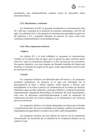 EL AGUA
46
precipitación, pero fundamentalmente mediante resinas de intercambio iónico
fuertemente básicas.
2.13.- Bicarbonatos y carbonatos
Los bicarbonatos (CO3H-
) se presentan normalmente en concentraciones entre
50 y 400 mg/l y proceden de la disolución de minerales carbonatados y del CO2 del
agua. Los carbonatos (CO3
=
) sólo aparecen en concentraciones apreciables en aguas con
pH superiores a 8,5 y precipitan fácilmente en presencia de calcio. Estos iones
contribuyen fundamentalmente a la alcalinidad del agua.
2.14.- Otros componentes aniónicos
• Sulfuros
Los sulfuros (S=
) y el ácido sulfhídrico se encuentran en concentraciones
variables en los distintos tipos de aguas, pero en general las aguas contienen mucho
menos de 1 ppm. Su característica principal es el olor, por baja que sea su presencia.
Son agentes reductores y por tanto originan una Demanda Inmediata de Oxígeno que
disminuye el contenido de oxígeno de las aguas, siendo especialmente corrosivos para
las aleaciones de cobre.
• Fenoles
Los compuestos fenólicos son hidroxiderivados del benceno y de compuestos
aromáticos polinucleares. Su presencia en el agua está relacionada con la
descomposición de hojas y materia orgánica, ácidos húmicos y fúlvicos, pero
principalmente se los asocia a procesos de contaminación de las fuentes por desechos
industriales, aguas servidas, fungicidas y pesticidas, hidrólisis y oxidación de pesticidas
organofosforados, degradación bacteriológica de herbicidas del ácido fenoxialquílico,
entre otros. Se determinan espectrofotométricamente a partir de compuestos de
condensación del fenol con 4-amino antipirina, ya sea directamente o por extracción
previa con cloroformo.
Los compuestos fenólicos y los fenoles halogenados son tóxicos para el hombre
a concentraciones altas. Pero aun en cantidades muy pequeñas, cambian las condiciones
organolépticas del agua debido a su intenso olor y sabor, ambos desagradables.
Los compuestos fenólicos son muy difíciles de remover con los tratamientos
convencionales. Se recomienda que el contenido de los compuestos fenólicos no sea
superior a 2 μg/l.
 
