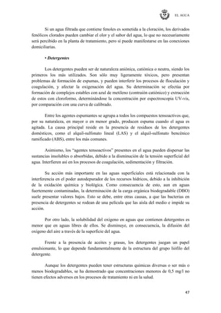 EL AGUA
47
Si un agua filtrada que contiene fenoles es sometida a la cloración, los derivados
fenólicos clorados pueden cambiar el olor y el sabor del agua, lo que no necesariamente
será percibido en la planta de tratamiento, pero sí puede manifestarse en las conexiones
domiciliarias.
• Detergentes
Los detergentes pueden ser de naturaleza aniónica, catiónica o neutra, siendo los
primeros los más utilizados. Son sólo muy ligeramente tóxicos, pero presentan
problemas de formación de espumas, y pueden interferir los procesos de floculación y
coagulación, y afectar la oxigenación del agua. Su determinación se efectúa por
formación de complejos estables con azul de metileno (contraión catiónico) y extracción
de estos con cloroformo, determinándose la concentración por espectroscopia UV-vis,
por comparación con una curva de calibrado.
Entre los agentes espumantes se agrupa a todos los compuestos tensoactivos que,
por su naturaleza, en mayor o en menor grado, producen espuma cuando el agua es
agitada. La causa principal reside en la presencia de residuos de los detergentes
domésticos, como el alquil-sulfonato lineal (LAS) y el alquil-sulfonato bencénico
ramificado (ABS), entre los más comunes.
Asimismo, los ―agentes tensoactivos‖ presentes en el agua pueden dispersar las
sustancias insolubles o absorbidas, debido a la disminución de la tensión superficial del
agua. Interfieren así en los procesos de coagulación, sedimentación y filtración.
Su acción más importante en las aguas superficiales está relacionada con la
interferencia en el poder autodepurador de los recursos hídricos, debido a la inhibición
de la oxidación química y biológica. Como consecuencia de esto, aun en aguas
fuertemente contaminadas, la determinación de la carga orgánica biodegradable (DBO)
suele presentar valores bajos. Esto se debe, entre otras causas, a que las bacterias en
presencia de detergentes se rodean de una película que las aísla del medio e impide su
acción.
Por otro lado, la solubilidad del oxígeno en aguas que contienen detergentes es
menor que en aguas libres de ellos. Se disminuye, en consecuencia, la difusión del
oxígeno del aire a través de la superficie del agua.
Frente a la presencia de aceites y grasas, los detergentes juegan un papel
emulsionante, lo que depende fundamentalmente de la estructura del grupo liófilo del
detergente.
Aunque los detergentes pueden tener estructuras químicas diversas o ser más o
menos biodegradables, se ha demostrado que concentraciones menores de 0,5 mg/l no
tienen efectos adversos en los procesos de tratamiento ni en la salud.
 