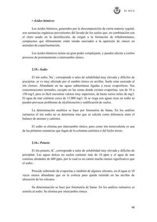 EL AGUA
48
• Ácidos húmicos
Los ácidos húmicos, generados por la descomposición de cierta materia vegetal,
son sustancias orgánicas provenientes del lavado de los suelos que, en combinación con
el cloro usado en la desinfección, da origen a la formación de trihalometanos,
compuestos que últimamente están siendo asociados a la aparición de cáncer en
animales de experimentación,
Los ácidos húmicos tienen un gran poder complejante, y pueden afectar a ciertos
procesos de pretratamiento e intercambio iónico.
2.15.- Sodio
El ión sodio, Na+
, corresponde a sales de solubilidad muy elevada y difíciles de
precipitar, se ve muy afectado por el cambio iónico en arcillas. Suele estar asociado al
ión cloruro. Abundante en las aguas subterráneas ligadas a rocas evaporíticas. Sus
concentraciones normales, excepto en las zonas donde existen evaporitas, son de 10 a
150 mg/l, pero es fácil encontrar valores muy superiores, de hasta varios miles de mg/l.
El agua de mar contiene cerca de 11.000 mg/l. Si se riega con aguas ricas en sodio se
pueden provocar problemas de alcalinización o sodificación de suelos.
La determinación analítica se hace por fotometría de llama. En los análisis
rutinarios el ión sodio no se determina sino que se calcula como diferencia entre el
balance de aniones y cationes.
El sodio se elimina por intercambio iónico, pero como ión monovalente es una
de las primeras sustancias que fugan de la columna catiónica o del lecho mixto.
2.16.- Potasio
El ión potasio, K+
, corresponde a sales de solubilidad muy elevada y difíciles de
precipitar. Las aguas dulces no suelen contener más de 10 ppm y el agua de mar
contiene alrededor de 400 ppm, por lo cual es un catión mucho menos significativo que
el sodio.
Procede sobretodo de evaporitas y también de algunos silicatos, en el agua es 10
veces menos abundante que en la corteza pues queda retenido en las arcillas de
alteración de los silicatos.
Su determinación se hace por fotometría de llama. En los análisis rutinarios se
asimila al sodio. Se elimina por intercambio iónico.
 