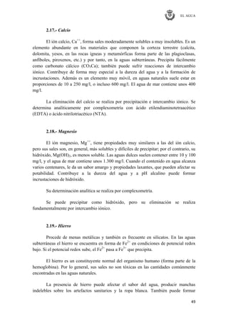 EL AGUA
49
2.17.- Calcio
El ión calcio, Ca++
, forma sales moderadamente solubles a muy insolubles. Es un
elemento abundante en los materiales que componen la corteza terrestre (calcita,
dolomita, yesos, en las rocas ígneas y metamórficas forma parte de las plagioclasas,
anfíboles, piroxenos, etc.) y por tanto, en la aguas subterráneas. Precipita fácilmente
como carbonato cálcico (CO3Ca); también puede sufrir reacciones de intercambio
iónico. Contribuye de forma muy especial a la dureza del agua y a la formación de
incrustaciones. Además es un elemento muy móvil, en aguas naturales suele estar en
proporciones de 10 a 250 mg/l, o incluso 600 mg/l. El agua de mar contiene unos 400
mg/l.
La eliminación del calcio se realiza por precipitación e intercambio iónico. Se
determina analíticamente por complexometría con ácido etilendiaminotetraacético
(EDTA) o ácido nitrilotriacético (NTA).
2.18.- Magnesio
El ión magnesio, Mg++
, tiene propiedades muy similares a las del ión calcio,
pero sus sales son, en general, más solubles y difíciles de precipitar; por el contrario, su
hidróxido, Mg(OH)2, es menos soluble. Las aguas dulces suelen contener entre 10 y 100
mg/l, y el agua de mar contiene unos 1.300 mg/l. Cuando el contenido en agua alcanza
varios centenares, le da un sabor amargo y propiedades laxantes, que pueden afectar su
potabilidad. Contribuye a la dureza del agua y a pH alcalino puede formar
incrustaciones de hidróxido.
Su determinación analítica se realiza por complexometría.
Se puede precipitar como hidróxido, pero su eliminación se realiza
fundamentalmente por intercambio iónico.
2.19.- Hierro
Procede de menas metálicas y también es frecuente en silicatos. En las aguas
subterráneas el hierro se encuentra en forma de Fe2+
en condiciones de potencial redox
bajo. Si el potencial redox sube, el Fe2+
pasa a Fe3+
que precipita.
El hierro es un constituyente normal del organismo humano (forma parte de la
hemoglobina). Por lo general, sus sales no son tóxicas en las cantidades comúnmente
encontradas en las aguas naturales.
La presencia de hierro puede afectar el sabor del agua, producir manchas
indelebles sobre los artefactos sanitarios y la ropa blanca. También puede formar
 