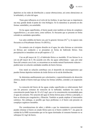 EL AGUA
50
depósitos en las redes de distribución y causar obstrucciones, así como alteraciones en
la turbiedad y el color del agua.
Tiene gran influencia en el ciclo de los fosfatos, lo que hace que su importancia
sea muy grande desde el punto de vista biológico. En la naturaleza se presenta en dos
formas: asimilable y no asimilable.
En las aguas superficiales, el hierro puede estar también en forma de complejos
organoférricos y, en casos raros, como sulfuros. Es frecuente que se presente en forma
coloidal en cantidades apreciables.
Las sales solubles de hierro son, por lo general, ferrosas (Fe2+
) y la especie más
frecuente es el bicarbonato ferroso: Fe (HCO3)2.
En contacto con el oxígeno disuelto en el agua, las sales ferrosas se convierten
en férricas por oxidación y se precipitan en forma de hidróxido férrico. Esta
precipitación es inmediata con un pH superior a 7,5.
Con un pH mayor de 2,2, el hidróxido férrico es insoluble. El ion ferroso lo es
con un pH mayor de 6. De acuerdo con ello, las aguas subterráneas —que, por estar
fuera del contacto con el aire, se encuentran en un medio natural fuertemente reductor—
podrán tener en solución cantidades notables de hierro ferroso.
Este metal en solución contribuye con el desarrollo de microorganismos que
pueden formar depósitos molestos de óxido férrico en la red de distribución.
Se determina analíticamente por colorimetría y espectrofotometría de absorción
atómica, dando el hierro total que incluye las formas solubles, coloidal y en suspensión
fina.
La remoción del hierro de las aguas crudas superficiales es relativamente fácil
con los procesos comunes de remoción de la turbiedad, mediante los cuales su
concentración puede bajar de 10 a 0,3 mg/l, que es la concentración recomendada para
el agua de consumo. Por aeración del agua la forma ferrosa pasa a férrica y precipita, o
bien se elimina por coagulación y filtración. También se puede emplear el intercambio
catiónico. Sin embargo, es posible que haya problemas si el hierro está presente en
complejos orgánicos inestables.
Por consideraciones de sabor y debido a que los tratamientos convencionales
pueden eliminar el hierro en estado férrico pero no el hierro soluble Fe+2
, las guías de
calidad de la OMS recomiendan que en las aguas destinadas al consumo humano no se
sobrepase 0,3 mg/l de hierro.
 