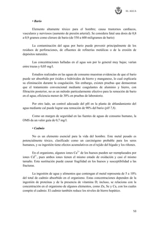 EL AGUA
53
• Bario
Elemento altamente tóxico para el hombre; causa trastornos cardíacos,
vasculares y nerviosos (aumento de presión arterial). Se considera fatal una dosis de 0,8
a 0,9 gramos como cloruro de bario (de 550 a 600 miligramos de bario)
La contaminación del agua por bario puede provenir principalmente de los
residuos de perforaciones, de efluentes de refinerías metálicas o de la erosión de
depósitos naturales.
Las concentraciones halladas en el agua son por lo general muy bajas; varían
entre trazas y 0,05 mg/l.
Estudios realizados en las aguas de consumo muestran evidencias de que el bario
puede ser absorbido por óxidos e hidróxidos de hierro y manganeso, lo cual explicaría
su eliminación durante la coagulación. Sin embargo, existen pruebas que demuestran
que el tratamiento convencional mediante coagulantes de aluminio y hierro, con
filtración posterior, no es un método particularmente efectivo para la remoción de bario
en el agua; eficiencia menor de 30% en pruebas de laboratorio.
Por otro lado, un control adecuado del pH en la planta de ablandamiento del
agua mediante cal puede lograr una remoción de 90% del bario (pH 7,8).
Como un margen de seguridad en las fuentes de aguas de consumo humano, la
OMS da un valor guía de 0,7 mg/l.
• Cadmio
No es un elemento esencial para la vida del hombre. Este metal pesado es
potencialmente tóxico, clasificado como un carcinógeno probable para los seres
humanos, y su ingestión tiene efectos acumulativos en el tejido del hígado y los riñones.
En el organismo, algunos iones Ca2+
de los huesos pueden ser reemplazados por
iones Cd2+
, pues ambos iones tienen el mismo estado de oxidación y casi el mismo
tamaño. Esta sustitución puede causar fragilidad en los huesos y susceptibilidad a las
fracturas.
La ingestión de agua y alimentos que contengan el metal representa de 5 a 10%
del total de cadmio absorbido en el organismo. Estas concentraciones dependen de la
ingestión de proteínas y de la presencia de vitamina D; incluso, se relaciona con la
concentración en el organismo de algunos elementos, como Zn, Se y Ca, con los cuales
compite el cadmio. El cadmio también reduce los niveles de hierro hepático.
 