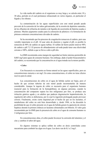 EL AGUA
54
La vida media del cadmio en el organismo es muy larga y se calcula entre 10 y
30 años, periodo en el cual permanece almacenado en varios órganos, en particular el
hígado y los riñones.
La contaminación de las aguas superficiales con este metal pesado puede
provenir de la corrosión de los tubos galvanizados, de la erosión de depósitos naturales,
de los efluentes de refinerías de metales o de líquidos de escorrentía de baterías usadas o
pinturas. Muchos pigmentos usados para la coloración de plásticos o la formulación de
pinturas contienen concentraciones elevadas de cadmio.
Se ha encontrado que los procesos de coagulación remueven el cadmio, pero una
variable importante es el pH. Al usar sales de aluminio y regular el pH, es posible la
remoción de 90% de cadmio en aguas turbias. El sulfato de hierro puede remover 90%
de cadmio a pH 7,5. El proceso de ablandamiento cal-soda puede tener una efectividad
cercana a 100%, debido a que se lleva a cabo a pH alto.
La OMS recomienda como margen de seguridad un límite máximo permisible de
0,003 mg/l para aguas de consumo humano. Sin embargo, dado el poder bioacumulativo
del cadmio, se recomienda que la concentración en el agua tratada sea la menor posible.
• Cobre
Con frecuencia se encuentra en forma natural en las aguas superficiales, pero en
concentraciones menores a un mg/l. En estas concentraciones, el cobre no tiene efectos
nocivos para la salud.
Las concentraciones de cobre en el agua de bebida suelen ser bajas, pero el
hecho de que existan tuberías de este metal puede incrementarlas de manera
considerable. Aunque la ingesta de cobre es necesaria para el organismo humano
(esencial para la formación de la hemoglobina), en algunas personas, cuando la
concentración del compuesto supera los tres miligramos por litro, se produce una
irritación gástrica aguda y en adultos que padecen degeneración hepatolenticular, la
regulación del cobre es defectuosa, por lo cual la ingestión prolongada puede provocar
cirrosis. Finalmente, existe cierta inquietud por el hecho de que en los lactantes, el
metabolismo del cobre no está bien desarrollado y, desde 1984, se ha discutido la
posibilidad de que el cobre presente en el agua de bebida genere la aparición de cirrosis
hepática durante la primera infancia en lactantes alimentados con biberón. El valor guía
recomendado por la OMS para la presencia de cobre en el agua de consumo humano es
2 miligramos por litro.
En concentraciones altas, el cobre puede favorecer la corrosión del aluminio y el
cinc y cambiar el sabor del agua.
En algunos sistemas se aplica sulfato de cobre en dosis controladas como
mecanismo para combatir las algas en el agua. Las dosis van de 0,1 a 2 mg/l.
 